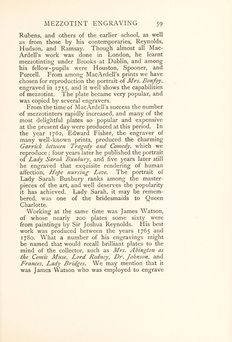 Rubens, and others of the earlier school, as well as from those by his contemporaries, Reynolds, Hudson, and Ramsay. Though almost all Mac- ArdelFs work was done in London, he learnt mezzotinting under Brooks at Dublin, and among his fellow-pupils were Houston, Spooner, and Purcell. From among MacArdell’s prints we have chosen for reproduction the portrait of Mrs. Bonfoy, engraved in 1755, and it well shows the capabilities of mezzotint. The plate became very popular, and was copied by several engravers. From the time of MacArdell’s success the number of mezzotinters rapidly increased, and many of the most delightful plates so popular and expensive at the present day were produced at this period. In the year 1762, Edward Fisher, the engraver of many well-known prints, produced the charming Garrick betwee^i Bragedy and Comedy^ which we reproduce ; four years later he published the portrait of Lady Sarah Bunbtiry, and five years later still he engraved that exquisite rendering of human affection, Hope nursing Love. The portrait of Lady Sarah Bunbury ranks among the master- pieces of the art, and well deserves the popularity it has achieved. Lady Sarah, it may be remem- bered, was one of the bridesmaids to Queen Charlotte. Working at the same time was James Watson, of whose nearly 200 plates some sixty were from paintings by Sir Joshua Reynolds. His best work was produced between the years 17^5 and 1780. What a number of his engravings might be named that would recall brilliant plates to the mind of the collector, such as Mrs. Abington as the Co77^ic Muse, Lord Rodney, Dr. Johnson, and Frances, Lady Bridges. We may mention that it was James Watson who was employed to engrave