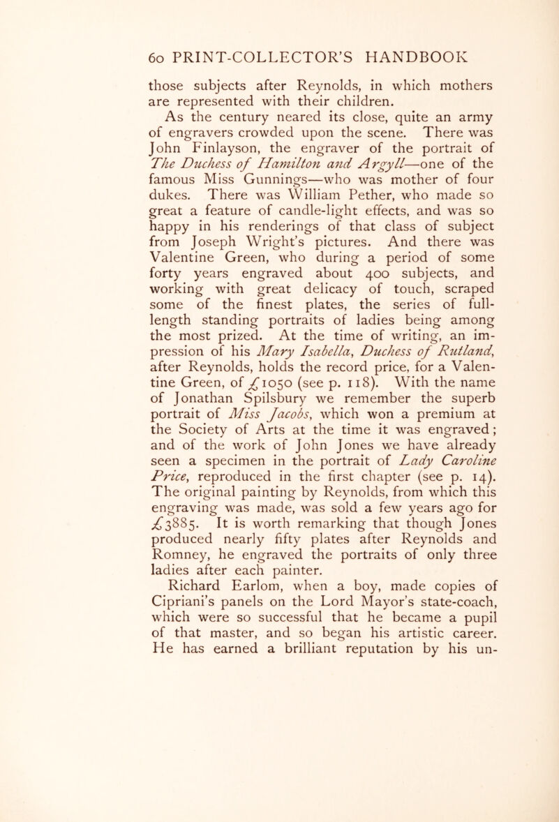 those subjects after Reynolds, in which mothers are represented with their children. As the century neared its close, quite an army of engravers crowded upon the scene. There was John Finlayson, the engraver of the portrait of The Duchess of Hamilton and Argyll—one of the famous Miss Gunnings—who was mother of four dukes. There was William Pether, who made so great a feature of candle-light effects, and was so happy in his renderings of that class of subject from Joseph Wright’s pictures. And there was Valentine Green, who during a period of some forty years engraved about 400 subjects, and working with great delicacy of touch, scraped some of the finest plates, the series of full- length standing portraits of ladies being among the most prized. At the time of writing, an im- pression of his Mary Isabella, Duchess of RutHid, after Reynolds, holds the record price, for a Valen- tine Green, of ;^io5o (see p. 118). With the name of Jonathan Spilsbury we remember the superb portrait of Miss Jacobs, which won a premium at the Society of Arts at the time it was engraved; and of the work of John Jones we have already seen a specimen in the portrait of Lady Caroline Price, reproduced in the first chapter (see p. 14). The original painting by Reynolds, from which this engraving was made, was sold a few years ago for ;^3885. It is worth remarking that though Jones produced nearly fifty plates after Reynolds and Romney, he engraved the portraits of only three ladies after each painter. Richard Earlom, when a boy, made copies of Cipriani’s panels on the Lord Mayor’s state-coach, which were so successful that he became a pupil of that master, and so began his artistic career. He has earned a brilliant reputation by his un-