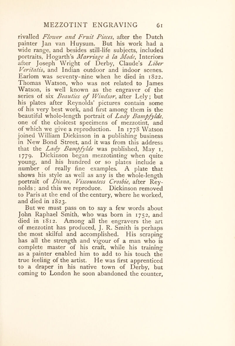 rivalled Flower and Fruit Pieces^ after the Dutch painter Jan van Huysum. But his work had a wide range, and besides still-life subjects, included portraits, Hogarth's Marriage a la Mode^ Interiors after Joseph Wright of Derby, Claude's Liber Veritatis^ and Indian outdoor and indoor scenes. Earlom was seventy-nine when he died in 1822. Thomas Watson, who was not related to James Watson, is well known as the engraver of the series of six Beauties of Windsor^ after Lely; but his plates after Reynolds’ pictures contain some of his very best work, and first among them is the beautiful whole-length portrait of Lady Ban^pfylde, one of the choicest specimens of mezzotint, and of which we give a reproduction. In 1778 Watson joined William Dickinson in a publishing business in New Bond Street, and it was from this address that the Lady Bampfylde was published. May i, 1779. Dickinson began mezzotinting when quite young, and his hundred or so plates include a number of really fine examples. A plate that shows his style as well as any is the whole-length portrait of Diana, Viscountess Crosbie, after Rey- nolds ; and this we reproduce. Dickinson removed to Paris at the end of the century, where he worked, and died in 1823. But we must pass on to say a few words about John Raphael Smith, who was born in 1752, and died in 1812. Among all the engravers the art of mezzotint has produced, J. R. Smith is perhaps the most skilful and accomplished. His scraping has all the strength and vigour of a man who is complete master of his craft, while his training as a painter enabled him to add to his touch the true feeling of the artist. He was first apprenticed to a draper in his native town of Derby, but coming to London he soon abandoned the counter.
