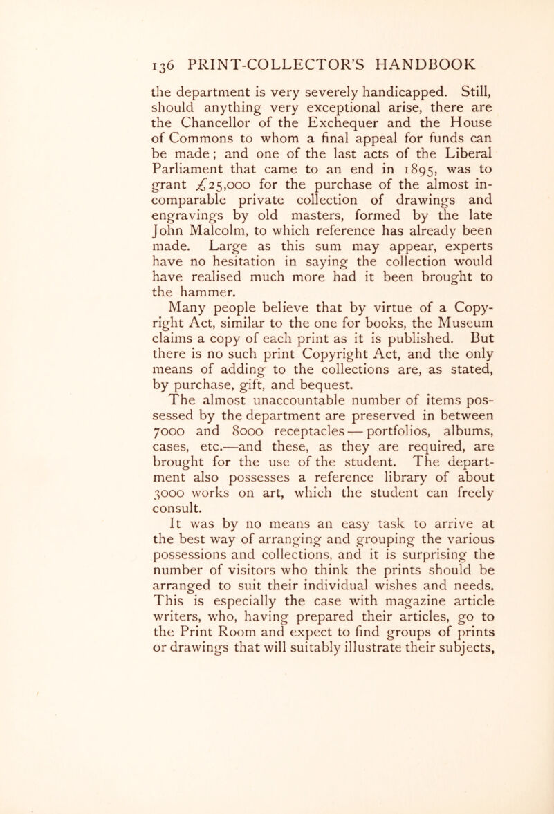 the department is very severely handicapped. Still, should anything very exceptional arise, there are the Chancellor of the Exchequer and the House of Commons to whom a final appeal for funds can be made; and one of the last acts of the Liberal Parliament that came to an end in 1895, was to grant ^25,000 for the purchase of the almost in- comparable private collection of drawings and engravings by old masters, formed by the late John Malcolm, to which reference has already been made. Large as this sum may appear, experts have no hesitation in saying the collection would have realised much more had it been brought to the hammer. Many people believe that by virtue of a Copy- right Act, similar to the one for books, the Museum claims a copy of each print as it is published. But there is no such print Copyright Act, and the only means of adding to the collections are, as stated, by purchase, gift, and bequest. The almost unaccountable number of items pos- sessed by the department are preserved in between 7000 and 8000 receptacles — portfolios, albums, cases, etc.—and these, as they are required, are brought for the use of the student. The depart- ment also possesses a reference library of about 3000 works on art, which the student can freely consult. It was by no means an easy task to arrive at the best way of arranging and grouping the various possessions and collections, and it is surprising the number of visitors who think the prints should be arranged to suit their individual wishes and needs. This is especially the case with magazine article writers, who, having prepared their articles, go to the Print Room and expect to find groups of prints or drawings that will suitably illustrate their subjects,