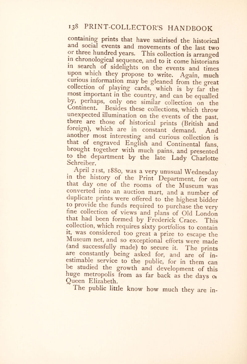 containing prints that have satirised the historical and social events and movements of the last two or three hundred years. This collection is arranged in chronological sequence, and to it come historians in search of sidelights on the events and times upon which they propose to write. Again, much curious information may be gleaned from the p'reat collection of playing cards, which is by far^ the most important in the country, and can be equalled by, perhaps, only one similar collection on the Continent. Besides these collections, which throw unexpected illumination on the events of the oast there are those of historical prints (British ^aTd foreign), which are in constant demand. And another most interesting and curious collection is that of engraved English and Continental fans, brought together with much pains, and presented to the department by the late Lady Charlotte Schreiber. ^ April 21 St, 1880, was a very unusual Wednesday in the history of the Print Department, for on that day one of the rooms of the Museum was converted into an auction mart, and a number of duplicate prints were offered to the highest bidder to provide the funds required to purchase the very fine collection of views and plans of Old London that had been formed by Frederick Crace. This collection, which requires sixty portfolios to contain it, was considered too great a prize to escape the Museum net, and so exceptional efforts were made (and successfully made) to secure it. The prints are constantly being asked for, and are of in- estimable service to the public, for in them can be studied the growth and development of this huge metropolis from as far back as the days oi Queen Elizabeth. The public little know how much they are in-