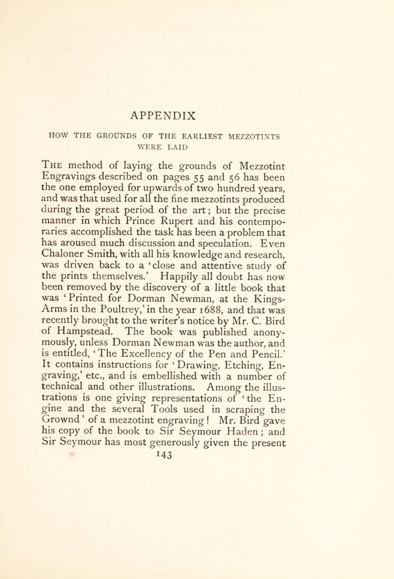 HOW THE GROUNDS OF THE EARLIEST MEZZOTINTS WERE LAID The method of laying the grounds of Mezzotint Engravings described on pages 55 and 56 has been the one employed for upwards of two hundred years, and was that used for all the fine mezzotints produced during the great period of the art; but the precise manner in which Prince Rupert and his contempo- raries accomplished the task has been a problem that has aroused much discussion and speculation. Even Chaloner Smith, with all his knowledge and research, was driven back to a ‘close and attentive study of the prints themselves.' Happily all doubt has now been removed by the discovery of a little book that was ‘Printed for Dorman Newman, at the Kings- Arms in the Poultrey,’ in the year 1688, and that was recently brought to the writer s notice by Mr. C. Bird of Hampstead. The book was published anony- mously, unless Dorman Newman was the author, and is entitled, ‘The Excellency of the Pen and Pencil.' It contains instructions for ‘Drawing, Etching, En- graving,' etc., and is embellished with a number of technical and other illustrations. Among the illus- trations is one giving representations of ‘ the En- gine and the several Tools used in scraping the Grownd ’ of a mezzotint engraving ! Mr. Bird gave his copy of the book to Sir Seymour Haden ; and Sir Seymour has most generously given the present