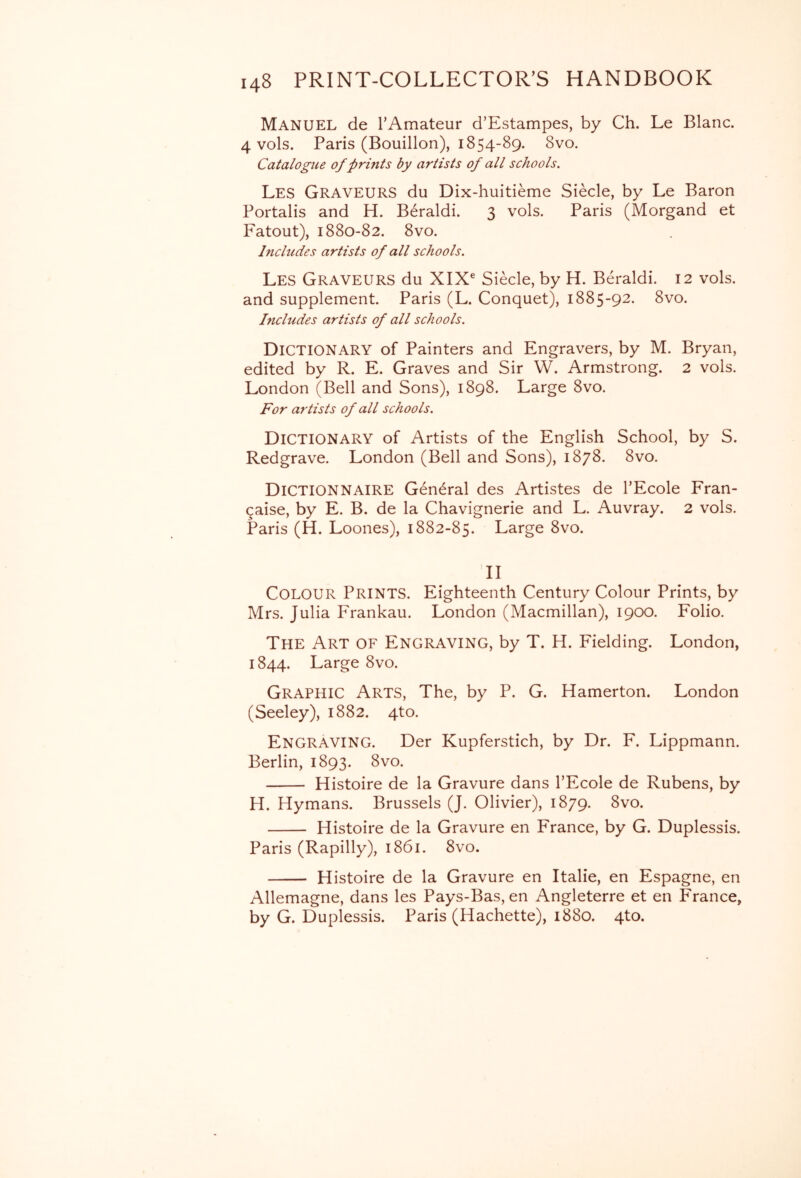 Manuel de TAmateur d’Estampes, by Ch. Le Blanc. 4 vols. Paris (Bouillon), 1854-89. 8vo. Catalogue of prints by artists of all schools. Les GraveurS du Dix-huitieme Siecle, by Le Baron Portalis and H. Beraldi. 3 vols. Paris (Morgand et Fatout), 1880-82. 8vo. Includes artists of all schools. Les Graveurs du XIX® Siecle, by H. Beraldi. 12 vols. and supplement. Paris (L. Conquet), 1885-92. 8vo. Includes artists of all schools. Dictionary of Painters and Engravers, by M. Bryan, edited by R. E. Graves and Sir W. Armstrong. 2 vols. London (Bell and Sons), 1898. Large 8vo. For artists of all schools. Dictionary of Artists of the English School, by S. Redgrave. London (Bell and Sons), 1878. 8vo. DiCTIONNAIRE General des Artistes de TEcole Fran- ^aise, by E. B. de la Chavignerie and L. Auvray. 2 vols. Paris (H. Loones), 1882-85. Large 8vo. II Colour Prints. Eighteenth Century Colour Prints, by Mrs. Julia Frankau. London (Macmillan), 1900. Folio. The Art of Engraving, by T. H. Fielding. London, 1844. Large 8vo. Graphic Arts, The, by P. G. Hamerton. London (Seeley), 1882. 4to. Engraving. Der Kupferstich, by Dr. F. Lippmann. Berlin, 1893. 8vo. Histoire de la Gravure dans I’Ecole de Rubens, by H. Hymans. Brussels (J. Olivier), 1879. 8vo. Histoire de la Gravure en France, by G. Duplessis. Paris (Rapilly), 1861. 8vo. Histoire de la Gravure en Italie, en Espagne, en Allemagne, dans les Pays-Bas, en Angleterre et en France, by G. Duplessis. Paris (Hachette), 1880. 4to.