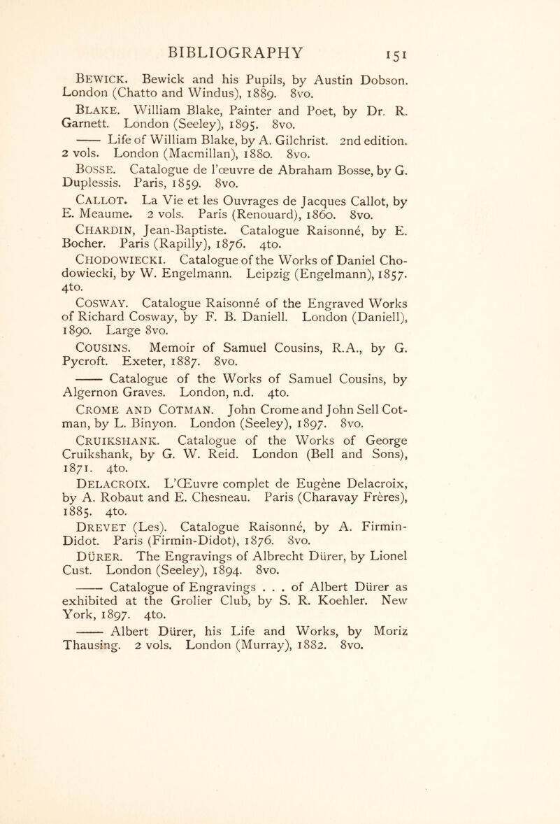 Bewick. Bewick and his Pupils, by Austin Dobson. London (Chatto and Windus), 1889. 8vo. Blake. William Blake, Painter and Poet, by Dr. R. Garnett. London (Seeley), 1895. 8vo. Life of William Blake, by A. Gilchrist. 2nd edition. 2 vols. London (Macmillan), 1880. 8vo. Bosse. Catalogue de I’oeuvre de Abraham Bosse, by G. Duplessis. Paris, 1859. 8vo. Callot. La Vie et les Ouvrages de Jacques Callot, by E. Meaume. 2 vols. Paris (Renouard), i860. 8vo. Chardin, Jean-Baptiste. Catalogue Raisonne, by E. Bocher. Paris (Rapilly), 1876. qto. Chodowiecki. Catalogue of the Works of Daniel Cho- dowiecki, by W. Engelmann. Leipzig (Engelmann), 1857. 4to. CosWAY. Catalogue Raisonne of the Pmgraved Works of Richard Cosway, by F. B. Daniell. London (Daniell), 1890. Large 8vo. Cousins. Memoir of Samuel Cousins, R.A., by G. Pycroft. Exeter, 1887. 8vo. Catalogue of the Works of Samuel Cousins, by Algernon Graves. London, n.d. 4to. Crome and Cotman. John Crome and John Sell Cot- man, by L. Binyon. London (Seeley), 1897. 8vo. Cruikshank. Catalogue of the Works of George Cruikshank, by G. W. Reid. London (Bell and Sons), 1871. 4to. Delacroix. L’CEuvre complet de Eugene Delacroix, by A. Robaut and E. Chesneau. Paris (Charavay Freres), 1885. 4to. Drevet (Les). Catalogue Raisonne, by A. Firmin- Didot. Paris (Firmin-Didot), 1876. 8vo. Durer. The Engravings of Albrecht Dlirer, by Lionel Cust. London (Seeley), 1894. 8vo. Catalogue of Engravings ... of Albert Diirer as exhibited at the Grolier Club, by S. R. Koehler. New York, 1897. 4to. Albert Diirer, his Life and Works, by Moriz Thausing. 2 vols. London (Murray), 1882. 8vo.