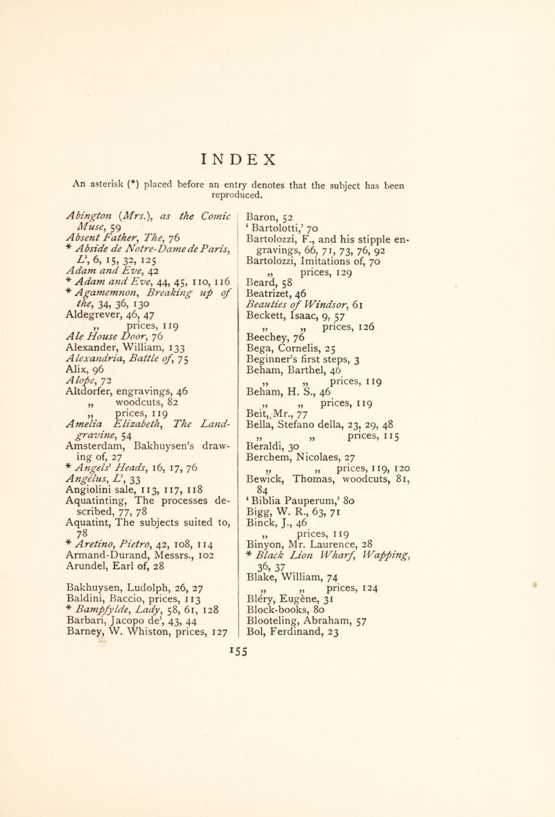 INDEX An asterisk (*) placed before an entry denotes that the subject has been reproduced. Abington (Mrs.), as the Comic Muse, 59 Absent Father, The, 76 * Abside de Notre-Dame de Paris, L\ 6, 15, 32, 125 Adam and Eve, 42 * Adam and Eve, 44, 45, no, 116 * Agamefn7ton, Breaking up of the, 34, 36, 130 Aldegrever, 46, 47 „ prices, 119 Ale House Door, 76 Alexander, William, 133 Alexa7idria, Battle of, Alix, 96 A lope, 72 Altdorfer, engravings, 46 „ woodcuts, 82 „ prices, 119 Amelia Elizabeth, The Land- gravine, 54 Amsterdam, Bakhuysen’s draw- ing of, 27 * Angels' Heads, 16, 17, 76 Angelus, E, 33 Angiolini sale, 113, 117, 118 Aquatinting, The processes de- scribed, 77, 78 Aquatint, The subjects suited to, 78 * Aretino, Pietro, 42, 108, 114 Armand-Durand, Messrs., 102 Arundel, Earl of, 28 Bakhuysen, Ludolph, 26, 27 Baldini, Baccio, prices, 113 * Bampfylde, Lady, 58, 61, 128 Barbari, Jacopo de’, 43, 44 Barney, W. Whiston, prices, 127 Baron, 52 ‘ Bartolotti,’ 70 Bartolozzi, F., and his stipple en- gravings, 66, 71, 73, 76, 92 Bartolozzi, Imitations of, 70 „ prices, 129 Beard, 58 Beatrizet, 46 Beatities of Windsor, 61 Beckett, Isaac, 9, 57 „ „ prices, 126 Beechey, 76 Bega, Cornelis, 25 Beginner’s first steps, 3 Beham, Barthel, 46 „ „ prices, 119 Beham, H. S,, 46 „ „ prices, 119 Beit,,Mr., 77 Bella, Stefano della, 23, 29, 48 „ „ prices, 115 Beraldi, 30 Berchem, Nicolaes, 27 „ „ prices, 119, 120 Bewick, Thomas, woodcuts, 81, 84, ‘ Biblia Pauperum,’ 80 Bigg, W. R., 63, 71 Binck, J., 46 „ prices, 119 Binyon, Mr. Laurence, 28 * Black Lio7t Wharf, Wapping, 36, 37 Blake, William, 74 „ „ prices, 124 Blery, Eugene, 31 Block-books, 80 Blooteling, Abraham, 57 Bol, Ferdinand, 23