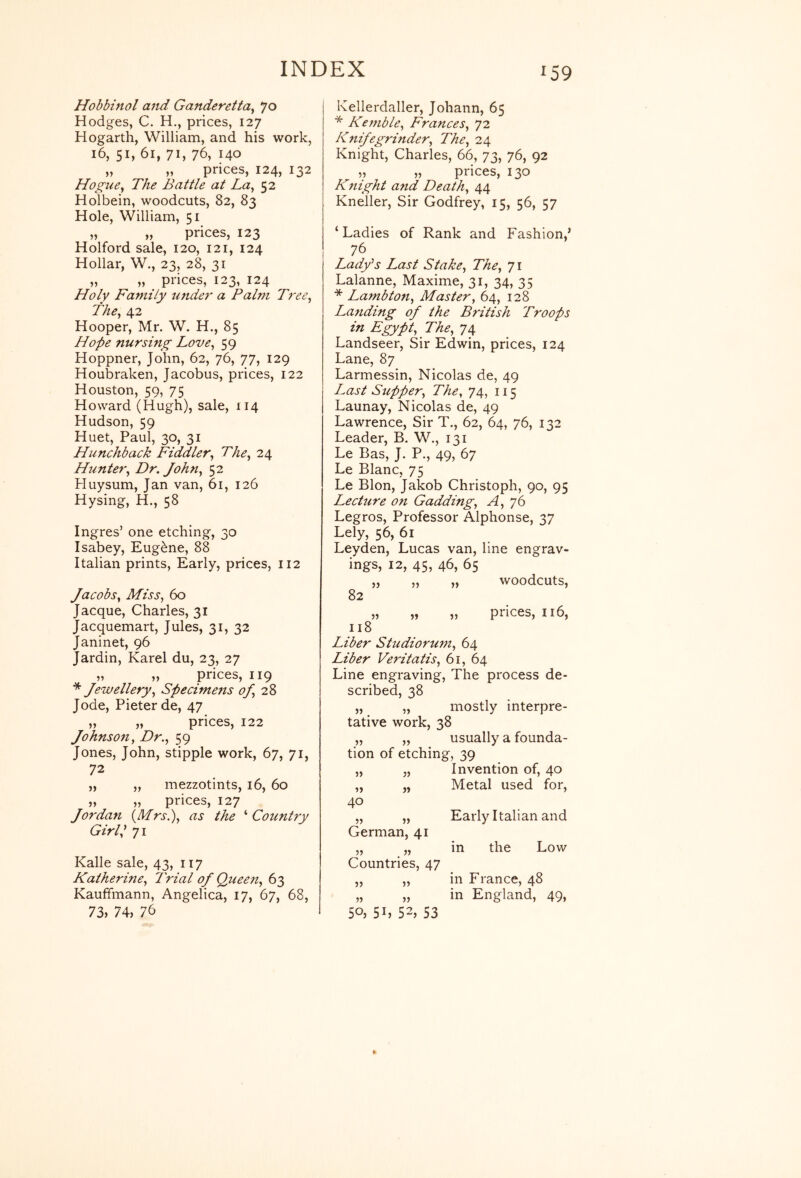 Hobbinol aiid Ganderetta^ Jo Hodges, C. H., prices, 127 Hogarth, William, and his work, 16, 51, 61, 71, 76, 140 „ „ prices, 124, 132 Hogtie^ The Battle at La^ 52 Holbein, woodcuts, 82, 83 Hole, William, 51 „ „ prices, 123 Holford sale, 120, 121, 124 Hollar, W., 23, 28, 31 „ „ prices, 123, 124 Holy Family under a Palm Tree^ The^ 42 Hooper, Mr. W. H., 85 Hope nursing Love^ 59 Hoppner, John, 62, 76, 77, 129 Houbraken, Jacobus, prices, 122 Houston, 59, 75 Howard (Hugh), sale, 114 Hudson, 59 Huet, Paul, 30, 31 Hunchback Fiddler^ The^ 24 Hunter^ Dr. Johtiy 52 Huysum, Jan van, 61, 126 Hysing, H., 58 Ingres’ one etching, 30 Isabey, Eugene, 88 Italian prints. Early, prices, 112 Jacobs^ Miss^ 60 Jacque, Charles, 31 Jacquemart, Jules, 31, 32 Janinet, 96 Jardin, Karel du, 23, 27 „ „ prices, 119 ^ Jewellery^ Specimens <^28 Jode, Pieter de, 47 „ „ prices, 122 Johnso7ij Dr.., 59 Jones, John, stipple work, 67, 71, 72 „ „ mezzotints, 16, 60 „ „ prices, 127 Jordan {^Mrsi), as the '‘Country Girl I 71 Kalle sale, 43, 117 Katherine, Trial of Queen, 63 Kauffmann, Angelica, 17, 67, 68, 73, 74, 76 Kellerdaller, Johann, 65 * Kemble, Frances, 72 Knife grinder. The, 24 Knight, Charles, 66, 73, 76, 92 „ „ prices, 130 Knight and Death, 44 Kneller, Sir Godfrey, 15, 56, 57 ‘Ladies of Rank and Fashion,’ 76 Ladfs Last Stake, The, 71 Lalanne, Maxime, 31, 34, 35 * Lambton, Master, 64, 128 Landing of the British Troops in Egypt, The, 74 Landseer, Sir Edwin, prices, 124 Lane, 87 Larmessin, Nicolas de, 49 Last Supper, The, 74, 115 Launay, Nicolas de, 49 Lawrence, Sir T., 62, 64, 76, 132 Leader, B. W., 131 Le Bas, J. P., 49, 67 Le Blanc, 75 Le Blon, Jakob Christoph, 90, 95 Lecture on Gadding, A, 76 Legros, Professor Alphonse, 37 Lely, 56, 61 Leyden, Lucas van, line engrav- ings, 12, 45, 46, 65 „ „ „ woodcuts, 82 ,, „ ,, prices, ii6, 118 Liber Studiorum, 64 Liber Veritatis, 61, 64 Line engraving. The process de- scribed, 38 „ „ mostly interpre- tative work, 38 „ „ usually a founda- tion of etching, 39 „ „ Invention of, 40 „ „ Metal used for, 40 „ „ Early Italian and German, 41 „ „ in the Low Countries, 47 ,, „ in France, 48 „ „ in England, 49, 50; Sh 52, 53
