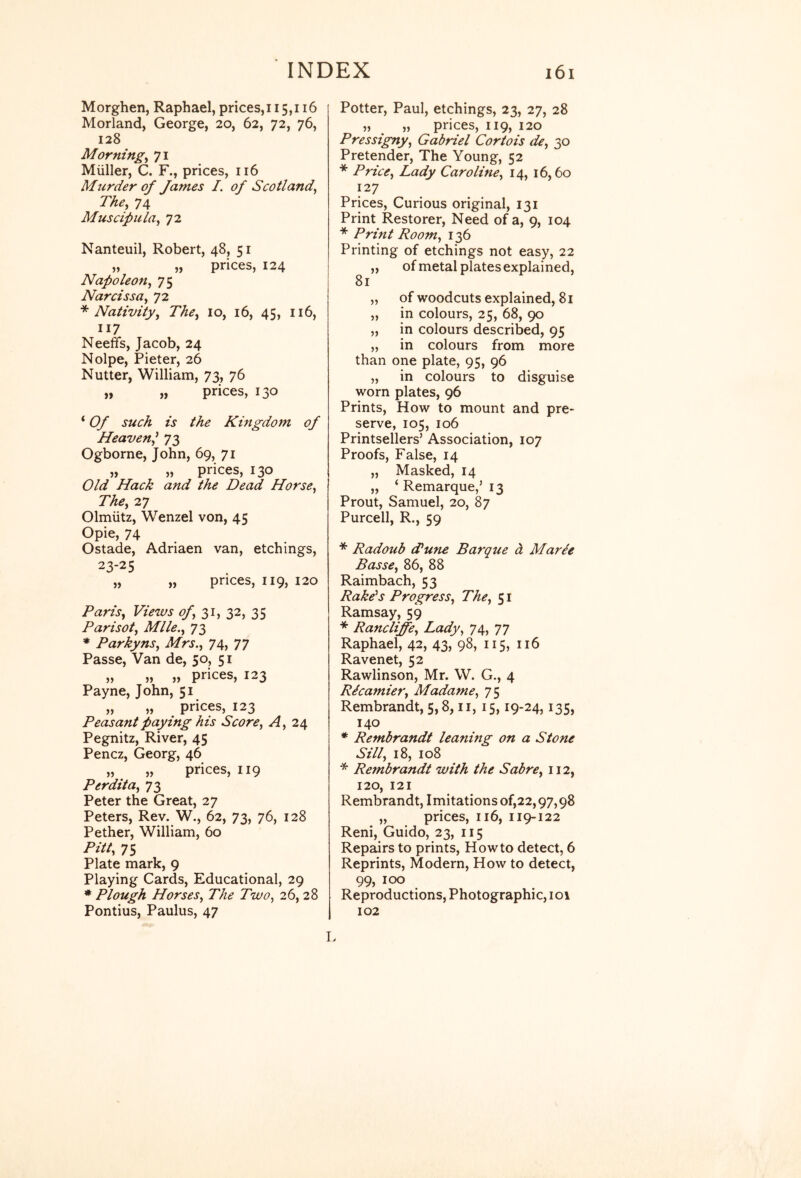 Morghen, Raphael, prices,115,116 Morland, George, 20, 62, 72, 76, 128 Morning^ 71 Miiller, C. F., prices, 116 Murder of James I. of Scotland^ The, 74 Muscipula, 72 Nanteuil, Robert, 48, 51 „ „ prices, 124 Napoleon, 75 Narcissa, 72 ^Nativity, The, 10, 16, 45, 116, 117 Neeffs, Jacob, 24 Nolpe, Pieter, 26 Nutter, William, 73, 76 „ „ prices, 130 ‘ Of such is the Kingdom of Heaven^ 73 Ogborne, John, 69, 71 „ „ prices, 130 Old Hack and the Dead Horse, The, 27 Olmiitz, Wenzel von, 45 Opie, 74 Ostade, Adriaen van, etchings, 23-25 „ „ prices, 119, 120 Paris, Views of,2,i,Z'^,2>S Parisot, Mile., 73 * Parkyns, Mrs., 74, 77 Passe, Van de, 50, 51 ,, ,, ,, prices, 123 Payne, John, 51 „ „ prices, 123 Peasant paying his Score, A, 24 Pegnitz, River, 45 Pencz, Georg, 46 „ „ prices, 119 Perdita, 73 Peter the Great, 27 Peters, Rev. W., 62, 73, 76, 128 Pether, William, 60 Pitt, 75 Plate mark, 9 Playing Cards, Educational, 29 ♦ Plough Horses, The Two, 26, 28 Pontius, Paulus, 47 Potter, Paul, etchings, 23, 27, 28 „ „ prices, 119, 120 Pressigny, Gabriel Cortois de, 30 Pretender, The Young, 52 * Price, Lady Caroline, 14, 16,60 127 Prices, Curious original, 131 Print Restorer, Need of a, 9, 104 * Print Room, 136 Printing of etchings not easy, 22 „ ofmetal plates explained, „ of woodcuts explained, 81 „ in colours, 25, 68, 90 „ in colours described, 95 „ in colours from more than one plate, 95, 96 „ in colours to disguise worn plates, 96 Prints, How to mount and pre- serve, 105, 106 Printsellers’ Association, 107 Proofs, False, 14 „ Masked, 14 „ ‘ Remarque,’ 13 Prout, Samuel, 20, 87 Purcell, R., 59 * Radoub (Tune Barque d Marie Basse, 86, 88 Raimbach, 53 Rake's Progress, The, 51 Ramsay, 59 * Randliffe, Lady, 74, 77 Raphael, 42, 43, 98, 115, 116 Ravenet, 52 Rawlinson, Mr. W. G., 4 Ricamier, Madame, 75 Rembrandt, 5,8, ii, 15,19-24,135, 140 * Rembrandt leaning on a Stone Sill, 18, 108 * Rembrandt with the Sabre, 112, 120, 121 Rembrandt, Imitations of,22,97,98 „ prices, 116, 119-122 Reni, Guido, 23, 115 Repairs to prints. Howto detect, 6 Reprints, Modern, How to detect, 99, 100 Reproductions, Photographic, 101 102 I