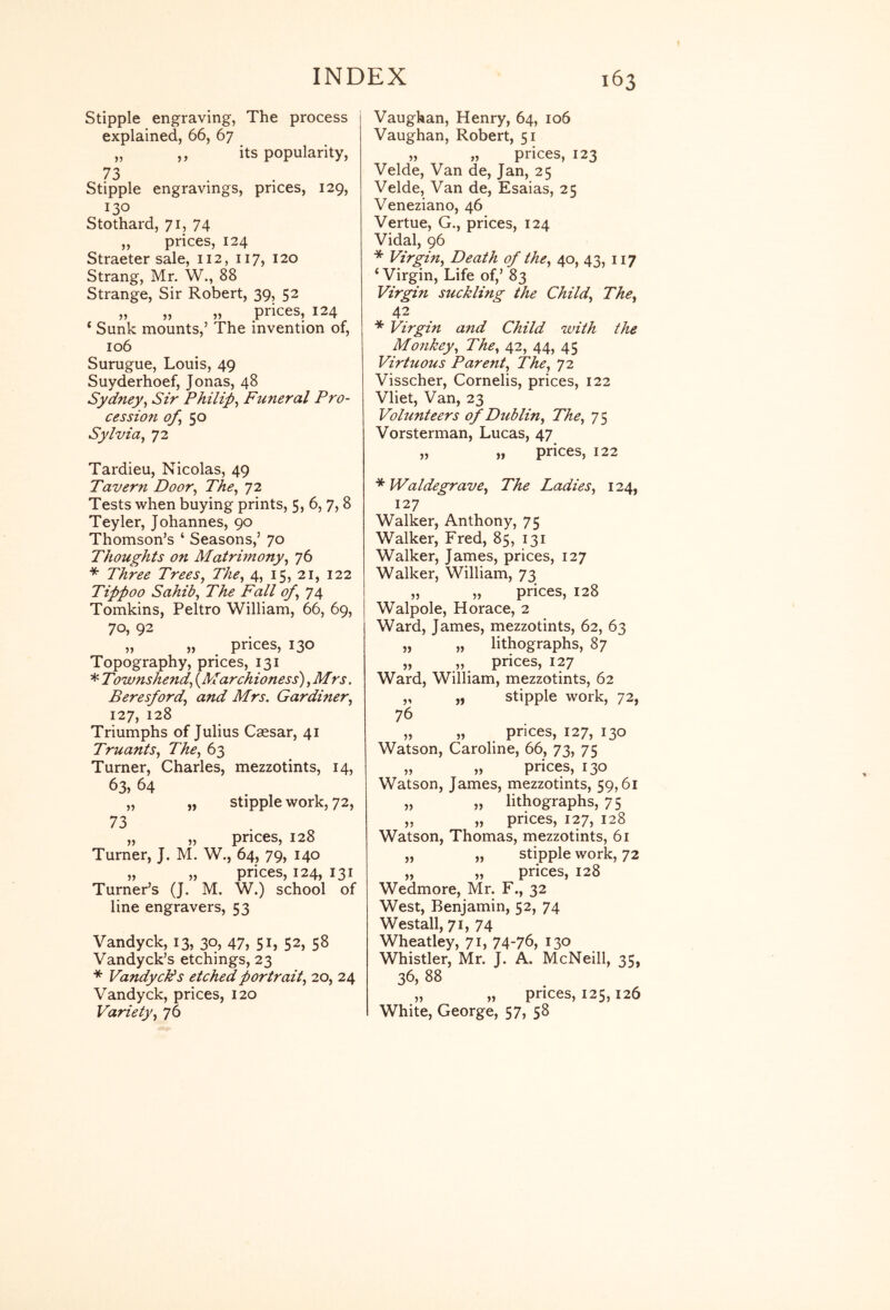 Stipple engraving, The process explained, 66, 67 „ „ its popularity, 73 Stipple engravings, prices, 129, 130 Stothard, 71, 74 „ prices, 124 Straeter sale, 112, 117, 120 Strang, Mr. W., 88 Strange, Sir Robert, 39, 52 „ „ „ prices, 124 ‘ Sunk mounts,’ The invention of, 106 Surugue, Louis, 49 Suyderhoef, Jonas, 48 Sydney, Sir Philip, Funeral Pro- cession of,^o Sylvia, 72 Tardieu, Nicolas, 49 Tavern Door, The, 72 Tests when buying prints, 5, 6, 7, 8 Teyler, Johannes, 90 Thomson’s ‘ Seasons,’ 70 Thoughts on MatrUnony, 76 * Three Trees, The, 4, 15, 21, 122 Tippoo Sahib, The Fall of, 74 Tomkins, Peltro William, 66, 69, 70, 92 „ „ prices, 130 Topography, prices, 131 * Townshend, {^Marchioness), Mrs. Beresford, and Mrs. Gardiner, 127, 128 Triumphs of Julius Caesar, 41 Truants, The, 63 Turner, Charles, mezzotints, 14, 64 „ „ stipple work, 72, 73 „ „ prices, 128 Turner, J. M. W., 64, 79, 140 „ „ prices, 124, 131 Turner’s (J. M. W.) school of line engravers, 53 Vandyck, 13, 30, 47, 51, 52, 58 Vandyck’s etchings, 23 * VandycFs etched portrait, 20, 24 Vandyck, prices, 120 Variety, 76 Vaughan, Henry, 64, 106 Vaughan, Robert, 51 „ „ prices, 123 Velde, Van de, Jan, 25 Velde, Van de, Esaias, 25 Veneziano, 46 Vertue, G., prices, 124 Vidal, 96 * Virgin, Death of the, 40, 43, 117 ‘ Virgin, Life of,’ 83 Virgin suckling the Child, The, 42 * Virgin and Child with the Monkey, The, 42, 44, 45 Virtuous Parent, The, 'jt. Visscher, Cornelis, prices, 122 Vliet, Van, 23 Volunteers of Dublin, The, 75 Vorsterman, Lucas, 47 „ „ prices, 122 * Waldegrave, The Ladies, 124, 127 Walker, Anthony, 75 Walker, Fred, 85, 131 Walker, James, prices, 127 Walker, William, 73 „ „ prices, 128 Walpole, Horace, 2 Ward, James, mezzotints, 62, 63 „ „ lithographs, 87 „ „ prices, 127 Ward, William, mezzotints, 62 „ „ stipple work, 72, 76 „ „ prices, 127, 130 Watson, Caroline, 66, 73, 75 „ „ prices, 130 Watson, James, mezzotints, 59,61 „ „ lithographs, 75 „ „ prices, 127, 128 Watson, Thomas, mezzotints, 61 „ „ stipple work, 72 „ „ prices, 128 Wedmore, Mr. F., 32 West, Benjamin, 52, 74 Westall, 71, 74 Wheatley, 71, 74-76, 130 Whistler, Mr. J. A. McNeill, 35, 36, 88 „ „ prices, 125,126 White, George, 57, 58