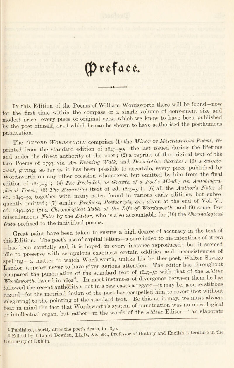 (preface. ♦> In this Edition of the Poems of William Wordsworth there will be found—now for the first time within the compass of a single volume of convenient size and modest price—every piece of original verse which we know to have been published by the poet himself, or of which he can be shown to have authorised the posthumous publication. The Oxford Wordsworth comprises (1) the Minor or Miscellaneous Poems, re- printed from the standard edition of 1849-50,—the last issued during the lifetime and under the direct authority of the poet; (2) a reprint of the original text of the two Poems of 1793, viz. An Evening Walk, and Descriptive Sketches; (3) a Supple- ment, giving, so far as it has been possible to ascertain, every piece published by Wordsworth on any other occasion whatsoever, but omitted by him from the final edition of 1849-50; (4) The Prelude\ or Growth of a Poet's Mind ; an Autobiogra- phical Poem; (5) The Excursion (text of ed. 1849-50); (6) all the Author's Notes of ed. 1849-50, together with many notes found in various early editions, but subse- quently omitted; (7) sundry Prefaces, Postscripts, Ac., given at the end of Yol. V., ed. 1849-50; (8) a Chronological Table of the Life of Wordsivorth, and (9) some few miscellaneous Notes by the Editor, who is also accountable for (10) the Chronological Data prefixed to the individual poems. Great pains have been taken to ensure a high degree of accuracy in the text of this Edition. The poet’s use of capital letters—a sure index to his intentions of stress -has been carefully and, it is hoped, in every instance reproduced; but it seemed idle to preserve with scrupulous exactness certain oddities and inconsistencies of spelling—a matter to which Wordsworth, unlike his brother-poet, Walter Savage Landor, appears never to have given serious attention. The editor has throughout compared the punctuation of the standard text of 1849-50 with that of the Aldme Wordsworth, issued in 18921 2. In most instances of divergence between them he has followed the recent authority; but in a few cases a regard-it may be, a superstitious regard—for the metrical design of the poet has compelled him to revert (not without misgiving) to the pointing of the standard text. Be this as it may, we must always bear in mind the fact that Wordsworth’s system of punctuation was no mere logical or intellectual organ, but rather-in the words of the Aldine Editor—“an elaborate 1 Published, shortly after the poet’s death, in 1850. University of Dublin. Literature in the