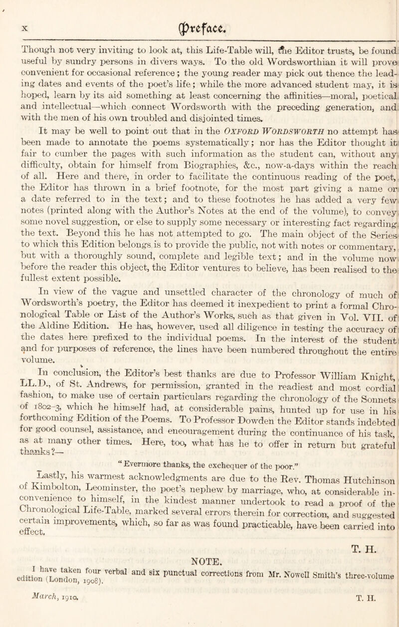 Though not very inviting to look at, this Life-Table will, t$ie Editor trusts, be found useful by sundry persons in divers ways. To the old Wordsworthian it will prove convenient for occasional reference; the young reader may pick out thence the lead- ing dates and events of the poet’s life; while the more advanced student may, it is hoped, learn by its aid something at least concerning the affinities—moral, poetical and intellectual—which connect Wordsworth with the preceding generation, and with the men of his own troubled and disjointed times. It may be well to point out that in the Oxford Wordsworth no attempt has- been made to annotate the poems systematically; nor has the Editor thought it fair to cumber the pages with such information as the student can, without any difficulty, obtain for himself from Biographies, &c., now-a-days within the reach of all. Here and there, in order to facilitate the continuous reading of the poet, the Editor has thrown in a brief footnote, for the most part giving a name or a date referred to in the text; and to these footnotes he has added a very few notes (printed along with the Author’s Notes at the end of the volume), to convey some novel suggestion, or else to supply some necessary or interesting fact regarding- the text. Beyond this he has not attempted to go. The main object of the Series to which this Edition belongs is to provide the public, not with notes or commentary, but with a thoroughly sound, complete and legible text; and in the volume now before the reader this object, the Editor ventures to believe, has been realised to the fullest extent possible. In view of the vague and unsettled character of the chronology of much of Wordsworth’s poetry, the Editor has deemed it inexpedient to print a formal Chro- nological Table or List of the Author’s Works, such as that given in Vol. VII. of the Aldine Edition. He has, however, used all diligence in testing the accuracy of the dates here prefixed to the individual poems. In the interest of the student and for purposes of reference, the lines have been numbered throughout the entire volume. % In conclusion, the Editor’s best thanks are due to Professor William Knight, LL.D., of St. Andrews, for permission, granted in the readiest and most cordial fashion, to make use of certain particulars regarding the chronology of the Sonnets of 1802-3, which he himself had, at considerable pains, hunted up for use in his forthcoming Edition of the Poems. To Professor Dowden the Editor stands indebted for good counsel, assistance, and encouragement during the continuance of his task, as at many other times. Here, too, what has he to offer in return but grateful thanks ?— Evermore thanks, the exchequer of the poor.” r Lastly, his warmest acknowledgments are due to the Rev. Thomas Hutchinson 01 Kimbolton, Leominster, the poet’s nephew by marriage, who, at considerable in- convenience to himself, in the kindest manner undertook to read a proof of the Chronological Life-Table, marked several errors therein for correction, and suggested certain improvements, which, so far as was found practicable, have been carried into v IICC Gj T. H. NOTE. edition (London111908) S‘X punctual corrections from Mr. Nowell Smith’s three-volu March, 1910. T. IL