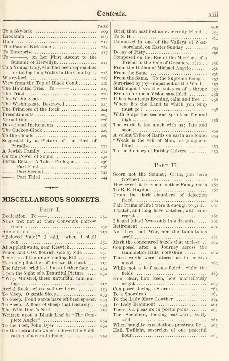 Xlll PAGE To a Sky-lark 209 Laodamia 209 Dion 212 The Pass of Kirkstone 214 To Enterprise 215 To , on her First Ascent to the Summit of Helvellyn 217 To a Young Lady, who had been reproached for taking long Walks in the Country .. 218 Water-fowl 218 View from the Top of Black Comb 218 The Haunted Tree. To 219 The Triad 220 The Wishing-gate 223 The Wishing-gate Destroyed 223 The Primrose of the Rock 224 Presentiments 225 Vernal Ode 226 Devotional Incitements 228 The Cuckoo-Clock 229 To the Clouds 229 Suggested by a Picture of the Bird of Paradise 231 A Jewish Family 231 On the Power of Sound 232 Peter Bell.— A Tale.—Prologue 236 Part First 238 Part Second 242 Part Third 244 — MISCELLANEOUS SONNETS. Part I. Dedication. To 250 Nuns fret not at their Convent’s narrow room 250 Admonition 250 “Beloved Vale!” I said, “when I shall con 250 At Applethwaite, near Keswick 251 Pelion and Ossa flourish side by side 251 There is a little unpretending Rill 251 Her only pilot the soft breeze, the boat 251 The fairest, brightest, hues of ether fade .. 252 Upon the Sight of a Beautiful Picture 252 “Why, Minstrel, these untuneful murmur- ings 252 Aerial Rock—whose solitary brow 253 To Sleep. O gentle Sleep 253 To Sleep. Fond words have oft been spoken 253 To Sleep. A flock of sheep that leisurely .. 253 The Wild Duck’s Nest 254 Written upon a Blank Leaf in “The Com- plete Angler ” 254 To the Poet, John Dyer 254 On the Detraction which followed the Publi- cation of a certain Poem 254 PAGE Grief, thou hast lost an ever ready friend .. 255 To S. H 255 Composed in one of the Valleys of West- moreland, on Easter Sunday 255 Decay of Piety 256 Composed on the Eve of the Marriage of a Friend in the Vale of Grasmere, 1812 .. 256 From the Italian of Michael Angelo 256 From the Same 256 From the Same. To the Supreme Being .. 257 Surprised by joy—impatient as the Wind .. 257 Methought I saw the footsteps of a throne 257 Even so for me a Vision sanctified 258 It is a beauteous Evening, calm and free .. 258 Where lies the Land to which yon Shix> must go ? 258 With Ships the sea was sprinkled far and nigh 258 The world is too much with us; late and soon 259 A volant Tribe of Bards on earth are found 259 “Weak is the will of Man, his judgment blind 259 To the Memory of Raisley Calvert 259 Part II. Scorn not the Sonnet; Critic, you have frowned 260 How sweet it is, when mother Fancy rocks 260 To B. R. Haydon 260 From the dark chambers of dejection freed 260 Fair Prime of life ! were it enough to gild.. 261 I watch, and long have watched, with calm regret 261 I heard (alas ! ’twas only in a dream) 261 Retirement 261 Not Love, not War, nor the tumultuous swell 262 Mark the concentred hazels that enclose .. 262 Composed after a Journey across the Hambleton Hills, Yorkshire 262 Those words were uttered as in pensive mood 263 While not a leaf seems faded; while the fields 263 How clear, how keen, how marvellously bright 263 Composed during a Storm 263 To a Snowdrop 264 To the Lady Mary Lowther 264 To Lady Beaumont 264 There is a pleasure in poetic pains 265 The Shepherd, looking eastward, softly said 265 When haughty expectations prostrate lie .. 265 Hail, Twilight, sovereign of one peaceful hour 265