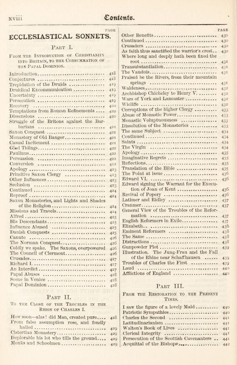 PAGE ECCLESIASTICAL SONNETS. Part I. From the Introduction of Christianity into Britain, to tiie Consummation of the Papal Dominion. Introduction Conjectures '• Trepidation of the Druids Druidical Excommunication Uncertainty Persecution Recovery Temptations from Roman Refinements .... Dissensions Struggle of the Britons against the Bar- barians Saxon Conquest Monastery of Old Bangor Casual Incitement Glad Tidings .-v, Paulinus Persuasion Conversion Apology Primitive Saxon Clergy Other Influences Seclusion Continued Reproof Saxon Monasteries, and Lights and Shades of the Religion Missions and Travels Alfred His Descendants Influence Abused Danish Conquests Canute The Norman Conquest Coldly we spake. The Saxons, overpowered The Council of Clermont Crusades Richard I An Interdict Papal Abuses Scene in Venice Papal Dominion 418 418 419 419 419 419 420 420 420 421 421 421 421 422 422 422 422 423 423 423 423 424 424 424 424 425 425 425 425 426 426 426 426 427 427 427 428 428 428 PAGE Other Benefits 430 Continued 430 Crusaders ^.... 430 As faith thus sanctified the warrior’s crest.. 430 Where long and deeply hath been fixed the root 431 Transubstantiation 431 The Vaudois 431 Praised be the Rivers, from their mountain springs 431 W aldenses 432 Archbishop Chicheley to Henry V 432 Wars of York and Lancaster 432 Wicliffe 432 Corruptions of the higher Clergy 433 Abuse of Monastic Power 433 Monastic Voluptuousness 433 Dissolution of the Monasteries 433 The same Subject 434 Continued 434- Saints 434 The Virgin 434 Apology 435 Imaginative Regrets 435 Reflections 435 Translation of the Bible 435 The Point at issue 436 Edward VI 436 Edward signing the Warrant for the Execu- tion of Joan of Kent 436 Revival of Popery 436 Latimer and Ridley 437 Cranmer 437 General View of the Troubles of the Refor- mation 437 English Reformers in Exile 437 Elizabeth 43^ Eminent Reformers 438 The Same 438 Distractions 438 Gunpowder Plot 439 Illustration. The Jung-Frau and the Fall of the Rhine near Schaffhausen 439 Troubles of Charles the First 439 Laud 440 Afflictions of England 440 Part III. Part II. To the Close of the Troubles in the Reign of Charles I. How soon—alas ! did Man, created pure.... 428 From false assumption rose, and fondly hailed 429 Cistertian Monastery 429 Deplorable his lot who tills the ground.... 429 Monks and Schoolmen 420 From the Restoration to the Present Times. I saw the figure of a lovely Maid 440 Patriotic Sympathies 440 Charles the Second 441 Latitudinarianism 441 Walton’s Book of Lives 441 Clerical Integrity 441 Persecution of the Scottish Covenanters .. 441 Acquittal of the Bisliopsv.. 442