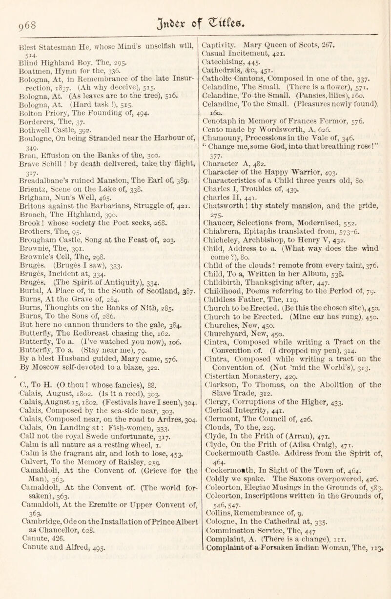 Blest Statesman He, whose Mind’s unselfish will, 514- Blind Highland Boy, The, 295. Boatmen, Hymn for the, 336. Bologna, At, in Remembrance of the late Insur- rection, 1837. (Ah why deceive), 515. Bologna, At. (As leaves are to the tree), 516. Bologna, At. (Hard task !), 515. Bolton Priory, The Founding of, 494. Borderers, The, 37. Bothwell Castle, 392. Boulogne, On being Stranded near the Harbour of, 349- Bran, Effusion on the Banks of the, 300. Brave Schill ! by death delivered, take thy flight, 3i7- Breadalbane’s ruined Mansion, The Earl of, 389. Brientz, Scene on the Lake of, 338. Brigham, Nun’s Well, 465. Britons against the Barbarians, Struggle of, 421. Broach, The Highland, 390. Brook! whose society the Poet seeks, 268. Brothers, The, 95. Brougham Castle, Song at the Feast of, 203. Brownie, The, 391. Brownie’s Cell, The, 298. Brugbs. (Bruges I saw), 333. Brugbs, Incident at, 334. Bruges. (The Spirit of Antiquity), 334. Burial, A Place of, in the South of Scotland, 387. Burns, At the Grave of, 284. Burns, Thoughts on the Banks of Nith, 285. Burns, To the Sons of, 286. But here no cannon thunders to the gale, 384. Butterfly, The Redbreast chasing the, 162. Butterfly, To a. (I’ve watched you now), 106. Butterfly, To a. (Stay near me), 79. By a blest Husband guided, Mary came, 576. By Moscow self-devoted to a blaze, 322. C., To H. (O thou ! whose fancies), 88. Calais, August, 1802. (Is it a reed), 303. Calais, August 15,1802. (Festivals have I seen), 304. Calais, Composed by the sea-side near, 303. Calais, Composed near, on the road to Ardres, 304. Calais, On Landing at: Fish-women, 333. Call not the royal Swede unfortunate, 317. Calm is all nature as a resting wheel, 1. Calm is the fragrant air, and loth to lose, 453. Calvert, To the Memory of Raisley, 259. Camaldoli, At the Convent of. (Grieve for the Man), 363. Camaldoli, At the Convent of. (The world for- saken), 363. Camaldoli, At the Eremite or Upper Convent of, 363- Cambridge, Ode on the Installation of Prince Albert as Chancellor, 628. Canute, 426. Canute and Alfred, 495. Captivity. Mary Queen of Scots, 267. Casual Incitement, 421. Catechising, 445. Cathedrals, &c., 451. Catholic Cantons, Composed in one of the, 337. Celandine, The Small. (There is a flower), 571. Celandine, To the Small. (Pansies, lilies), 1 Go. Celandine, To the Small. (Pleasures newly found) 160. Cenotaph in Memory of Frances Fermor, 576. Cento made by Wordsworth, A, 626. Chamouny, Processions in the Vale of, 346. '• Change me,some God, into that breathing rose!” 577- Character A, 482. Character of the Happy Warrior, 493. Characteristics of a Child three years old, 80 Charles I, Troubles of, 439. Charles II, 441. Cliatsworth! thy stately mansion, and the pride, 275- Chaucer, Selections from, Modernised, 552. Chiabrera, Epitaphs translated from, 573-6. Chicheley, Archbishop, to Henry V, 432. Child, Address to a. (What way does the wind come ?), 80. Child of the clouds! remote from every taint, 376. Child, To a. Written in her Album, 538. Childbirth, Thanksgiving after, 447. Childhood, Poems referring to the Period of, 79. Childless Father, The, 119. Church to be Erected. (Be this the chosen site), 450. Church to be Erected. (Mine ear has rung), 450. Churches, New, 450. Churchyard, New, 450. Cintra, Composed while writing a Tract on the Convention of. (I dropped my pen), 314. Cintra, Composed while writing a tract on the Convention of. (Not ’mid the World’s), 313. Cistertian Monastery, 429. Clarkson, To Thomas, on the Abolition of the Slave Trade, 312. Clergy, Corruptions of the Higher, 433. Clerical Integrity, 441. Clermont, The Council of, 426. Clouds, To the, 229. Clyde, In the Frith of (Arran), 471. Clyde, On the Frith of (Ailsa Craig), 471. Cockermouth Castle. Address from the Spirit of, 464. Cockermoith, In Sight of the Town of, 464. Coldly we spake. The Saxons overpowered, 426. Coleorton, Elegiao Musings in the Grounds of, 583. Coleorton, Inscriptions written in the Grounds of, 546, 547- Collins, Remembrance of, 9. Cologne, In the Cathedral at, 335. Commination Service, The, 447 Complaint, A. (There is a change), m. Complaint of a Forsaken Indian Woman, The, 113,