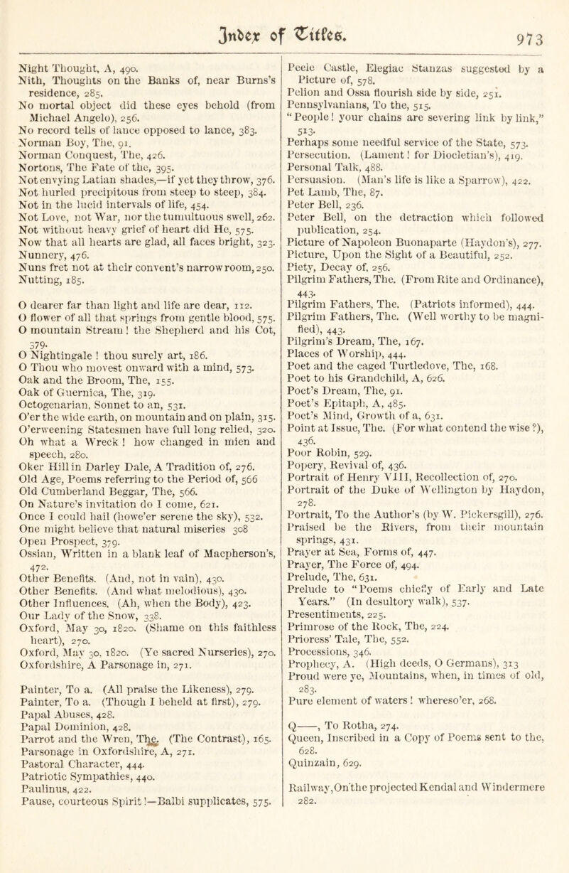 Night Thought, A, 490. Nith, Thoughts on the Banks of, near Burns’s residence, 285. No mortal object did these eyes behold (from Michael Angelo), 256. No record tells of lance opposed to lance, 383. Norman Boy, The, 91. Norman Conquest, The, 426. Nortons, The Fate of the, 395. Not envying Latian shades,—if yet they throw, 376. Not hurled precipitous from steep to steep, 384. Not in the lucid intervals of life, 454. Not Love, not War, nor the tumultuous swell, 262. Not without heavy grief of heart did He, 575. Now that all hearts are glad, all faces bright, 323. Nunnery, 476. Nuns fret not at tlicir convent’s narrow room, 250. Nutting, 185. O dearer far than light and life are dear, 112. O flower of all that springs from gentle blood, 575. O mountain Stream! the Shepherd and his Cot, 379- O Nightingale ! thou surely art, 186. O Thou who movest onward with a mind, 573. Oak and the Broom, The, 155. Oak of Guernica, The, 319. Octogenarian, Sonnet to an, 531. O’er the wide earth, on mountain and on plain, 315. O’erweening Statesmen have full long relied, 320. Oh what a Wreck ! how changed in mien and speech, 280. Oker Hill in Darley Dale, A Tradition of, 276. Old Age, Poems referring to the Period of, 566 Old Cumberland Beggar, The, 566. On Nature’s invitation do I come, 621. Once I could hail (howe’er serene the sky), 532. One might believe that natural miseries 308 Open Prospect, 379. Ossian, Written in a blank leaf of Macpherson’s, 472- Other Benefits. (And, not in vain), 430. Other Benefits. (And what melodious), 430. Other Influences. (Ah, when the Body), 423. Our Lady of the Snow, 338. Oxford, May 30, 1820. (Shame on this faithless heart), 270. Oxford, May 30, 1820. (Ye sacred Nurseries), 270. Oxfordshire, A Parsonage in, 271. Painter, To a. (All praise the Likeness), 279. Painter, To a. (Though I beheld at first), Z79. Papal Abuses, 428. Papal Dominion, 428. Parrot and the Wren, Tlje. (The Contrast), 165. Parsonage in Oxfordshire, A, 271. Pastoral Character, 444. Patriotic Sympathies, 440. Paulinus, 422. Pause, courteous Spirit!—Balbi supplicates, 575. Peele Castle, Elegiac Stanzas suggested by a Picture of, 578. Pclion and Ossa flourish side by side, 251. Pennsylvanians, To the, 515. “ People! your chains are severing link by link,” 5i3- Perhaps some needful service of the State, 573. Persecution. (Lament! for Diocletian’s), 419. Personal Talk, 488. Persuasion. (Man’s life is like a Sparrow), 422. Pet Lamb, The, 87. Peter Bell, 236. Peter Bell, on the detraction which followed publication, 254. Picture of Napoleon Buonaparte (Havdon’s), 277. Picture, Upon the Sight of a Beautiful, 252. Piety, Decay of, 256. Pilgrim Fathers, The. (From Rite and Ordinance), 443- Pilgrim Fathers, The. (Patriots informed), 444. Pilgrim Fathers, The. (Well worthy to be magni- fied), 443. Pilgrim’s Dream, The, 167. Places of Worship, 444. Poet and the caged Turtledove, The, 168. Poet to his Grandchild, A, 626. Poet’s Dream, The, 91. Poet’s Epitaph, A, 485. Poet’s Mind, Growth of a, 631. Point at Issue, The. (For what contend the wise ?), 436. Poor Robin, 529. Popery, Revival of, 436. Portrait of Henry VIII, Recollection of, 270. Portrait of the Duke of Wellington by Ilaydon, 278. Portrait, To the Author’s (by W. Pickersgill), 276. Praised be the Rivers, from their mountain springs, 431. Prayer at Sea, Forms of, 447. Prayer, The Force of, 494. Prelude, The, 631. Prelude to “Poems chiefly of Early and Late Years.” (In desultory walk), 537. Presentiments, 225. Primrose of the Rock, The, 224. Prioress’ Tale, The, 552. Processions, 346. Prophecy, A. (High deeds, O Germans), 313 Proud were ye, Mountains, when, in times of old, 283. Pure element of waters! wliereso’er, 268. Q , To Rotha, 274. Queen, Inscribed in a Copy of Poems sent to the, 628. Quinzain, 629. Railway,On'the projected Kendal and Windermere 282.