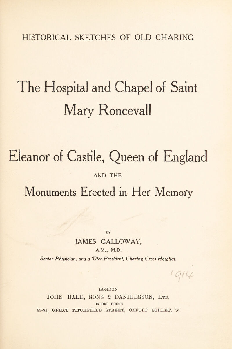 HISTORICAL SKETCHES OF OLD CHARING The Hospital and Chapel of Saint Mary Roncevall Eleanor of Castile, Queen of England AND THE Monuments Erected in Her Memory JAMES GALLOWAY, A.M., M.D. Senior Physician, and a ice-President, Charing Cross Hospital. • / ; LONDON JOHN BALE, SONS & DANIELSSON, Ltd. OXFORD HOUSE 83-91, GREAT TITCHFIELD STREET, OXFORD STREET, AV.