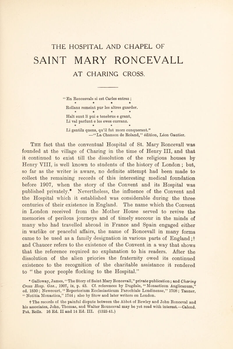 SAINT MARY RONCEVALL AT CHARING CROSS. “ En Rencesvals si est Carles entrez ; * * * * Rollanz remeint pur les altres guarder. * * ♦ ♦ Halt sunt li pui e tenebrus e grant, Li val parfunt e les ewes curranz. * * * * Li gentilz quens, qu’il fut morz cunquerant.” —“La Chanson de Roland,” Mition, Leon Gautier. The fact that the conventual Hospital of St. Mary Eoncevall was founded at the village of Charing in the time of Henry III, and that it continued to exist till the dissolution of the religious houses by Henry VIII, is well known to students of the history of London; but, so far as the writer is aware, no definite attempt had been made to collect the remaining records of this interesting medical foundation before 1907, when the story of the Convent and its Hospital was published privately.* Nevertheless, the influence of the Convent and the Hospital which it established was considerable during the three centuries of their existence in England. The name which the Convent in London received from the Mother House served to revive the memories of perilous journeys and of timely succour in the minds of many who had travelled abroad in France and Spain engaged either in warlike or peaceful affairs, the name of Eoncevall in many forms came to be used as a family designation in various parts of England;! and Chaucer refers to the existence of the Convent, in a way that shows that the reference required no explanation to his readers. After the dissolution of the alien priories the fraternity owed its continued existence to the recognition of the charitable assistance it rendered to “ the poor people flocking to the Hospital.” * Galloway, James, ‘ ‘ The Story of Saint Mary Roncevall,” private publication; and Charing Cross Hosp. Oaz., 1907, ix, p. 43. Cf. references by Dugdale, “ Monasticon Anglicanum,” ed. 1830; Newcourt, “ Repertorium Ecclesiasticum Parochiale Londinense,” 1708; Tanner, “ Notitia Monastica,” 1744 ; also by Stow and later writers on London. t The records of the painful dispute between the Abhot of Rewley and John Ronceval and his associates, John, Thomas, and Walter Rounceval may he yet read with interest.—Calend.