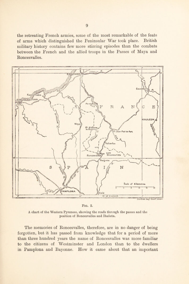 the retreating French armies, some of the most remarkable of the feats of arms which distinguished the Peninsular War took place. British military history contains few more stirring episodes than the combats between the French and the allied troops in the Passes of Maya and Eoncesvalles. Fig. 2. A chart of the Western Pyrenees, showing the roads through the passes and the position of Eoncesvalles and Ibaheta. The memories of Eoncesvalles, therefore, are in no danger of being forgotten, but it has passed from knowledge that for a period of more than three hundred years the name of Eoncesvalles was more familiar to the citizens of Westminster and London than to the dwellers in Pamplona and Bayonne. How it came about that an important