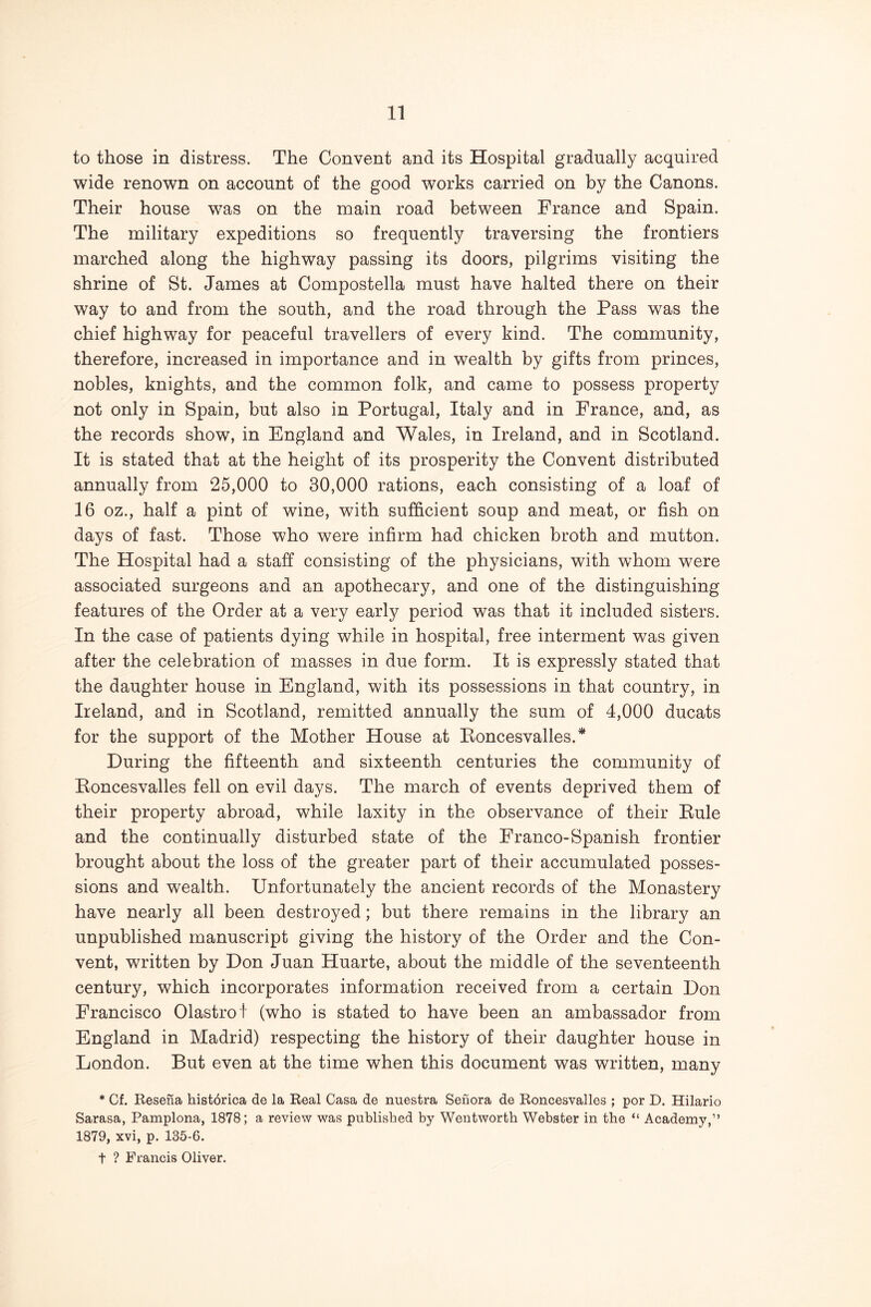 to those in distress. The Convent and its Hospital gradually acquired wide renown on account of the good works carried on by the Canons. Their house was on the main road between France and Spain. The military expeditions so frequently traversing the frontiers marched along the highway passing its doors, pilgrims visiting the shrine of St. James at Compostella must have halted there on their way to and from the south, and the road through the Pass was the chief highway for peaceful travellers of every kind. The community, therefore, increased in importance and in wealth by gifts from princes, nobles, knights, and the common folk, and came to possess property not only in Spain, but also in Portugal, Italy and in France, and, as the records show, in England and Wales, in Ireland, and in Scotland. It is stated that at the height of its prosperity the Convent distributed annually from 25,000 to 30,000 rations, each consisting of a loaf of 16 oz., half a pint of wine, with sufficient soup and meat, or fish on days of fast. Those who were infirm had chicken broth and mutton. The Hospital had a staff consisting of the physicians, with whom were associated surgeons and an apothecary, and one of the distinguishing features of the Order at a very earlj^ period was that it included sisters. In the case of patients dying while in hospital, free interment was given after the celebration of masses in due form. It is expressly stated that the daughter house in England, with its possessions in that country, in Ireland, and in Scotland, remitted annually the sum of 4,000 ducats for the support of the Mother House at Eoncesvalles.* During the fifteenth and sixteenth centuries the community of Eoncesvalles fell on evil days. The march of events deprived them of their property abroad, while laxity in the observance of their Eule and the continually disturbed state of the Franco-Spanish frontier brought about the loss of the greater part of their accumulated posses- sions and wealth. Unfortunately the ancient records of the Monastery have nearly all been destroyed; but there remains in the library an unpublished manuscript giving the history of the Order and the Con- vent, written by Don Juan Huarte, about the middle of the seventeenth century, which incorporates information received from a certain Don Francisco Olastro t (who is stated to have been an ambassador from England in Madrid) respecting the history of their daughter house in London. But even at the time when this document was written, many * Cf. Besena hist6rica de la Real Casa de nuestra Senora de Roncesvalles ; por D. Hilario Sarasa, Pamplona, 1878; a review was published by Wentworth Webster in the “ Academy.” 1879, xvi, p. 135-6. t ? Francis Oliyer.