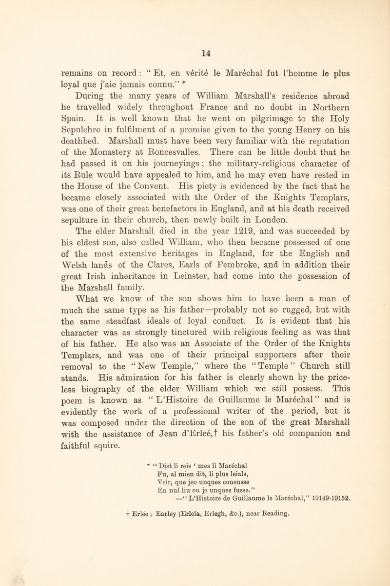 remains on record : “ Et, en v6rite le Mar^chal fut Thomme le plus loyal que j’aie jamais connu.” ^ During the many years of William Marshall’s residence abroad he travelled widely throughout France and no doubt in Northern Spain. It is well known that he went on pilgrimage to the Holy Sepulchre in fulfilment of a promise given to the young Henry on his deathbed. Marshall must have been very familiar with the reputation of the Monastery at Eoncesvalles. There can be little doubt that he had passed it on his journeyings ; the military-religious character of its Eule would have appealed to him, and he may even have rested in the House of the Convent. His piety is evidenced by the fact that he became closely associated with the Order of the Knights Templars, was one of their great benefactors in England, and at his death received sepulture in their church, then newly built in London. The elder Marshall died in the year 1219, and was succeeded by his eldest son, also called William, who then became possessed of one of the most extensive heritages in England, for the English and Welsh lands of the Clares, Earls of Pembroke, and in addition their great Irish inheritance in Leinster, had come into the possession of the Marshall family. What we know of the son shows him to have been a man of much the same type as his father—probably not so rugged, but with the same steadfast ideals of loyal conduct. It is evident that his character was as strongly tinctured with religious feeling as was that of his father. He also was an Associate of the Order of the Knights Templars, and was one of their principal supporters after their removal to the “New Temple,’’ where the “Temple” Church still stands. His admiration for his father is clearly shown by the price- less biography of the elder William which we still possess. This poem is known as “ L’Histoire de Guillaume le Marechal ” and is evidently the work of a professional writer of the period, but it was composed under the direction of the son of the great Marshall with the assistance of Jean d’Erlee,t his father’s old companion and faithful squire. * “ Dist li reis ‘ mes li Mar4chal Fu, al mien dit, li plus leials, Veir, que jeo unques coneusse En nul liu on je unques fusse.” —“ L’Histoire de Guillaume le Marechal,” 19149-19152. t Erl^e ; Earley (Erleia, Erlegh, &c.), near Reading.