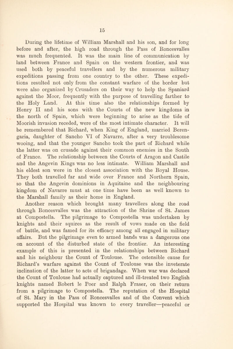 During the lifetime of William Marshall and his son, and for long before and after, the high road through the Pass of Koncesvalles was much frequented. It was the main line of communication by land between France and Spain on the western frontier, and was used both by peaceful travellers and by the numerous military expeditions passing from one country to the other. These expedi- tions resulted not only from the constant warfare of the border but were also organized by Crusaders on their way to help the Spaniard against the Moor, frequently with the purpose of travelling farther to the Holy Land. At this time also the relationships formed by Henry H and his sons with the Courts of the new kingdoms in the north of Spain, which were beginning to arise as the tide of Moorish invasion receded, were of the most intimate character. It will be remembered that Eichard, when King of England, married Beren- garia, daughter of Sancho VI of Navarre, after a very troublesome wooing, and that the younger Sancho took the part of Eichard while the latter was on crusade against their common enemies in the South of France. The relationship between the Courts of Aragon and Castile and the Angevin Kings was no less intimate. William Marshall and his eldest son were in the closest association with the Eoyal House. They both travelled far and wide over France and Northern Spain, so that the Angevin dominions in Aquitaine and the neighbouring kingdom of Navarre must at one time have been as well known to the Marshall family as their home in England. Another reason which brought many travellers along the road through Eoncesvalles was the attraction of the Shrine of St. James at Compostella. The pilgrimage to Compostella was undertaken by knights and their squires as the result of vows made on the field of battle, and was famed for its efficacy among all engaged in military affairs. But the pilgrimage even to armed bands was a dangerous one on account of the disturbed state of the frontier. An interesting example of this is presented in the relationships between Eichard and his neighbour the Count of Toulouse. The ostensible cause for Eichard’s warfare against the Count of Toulouse was the inveterate inclination of the latter to acts of brigandage. When war was declared the Count of Toulouse had actually captured and ill-treated two English knights named Eobert le Poer and Ealph Fraser, on their return from a pilgrimage to Compostella. The reputation of the Hospital of St. Mary in the Pass of Eoncesvalles and of the Convent which supported the Hospital was known to every traveller—peaceful or