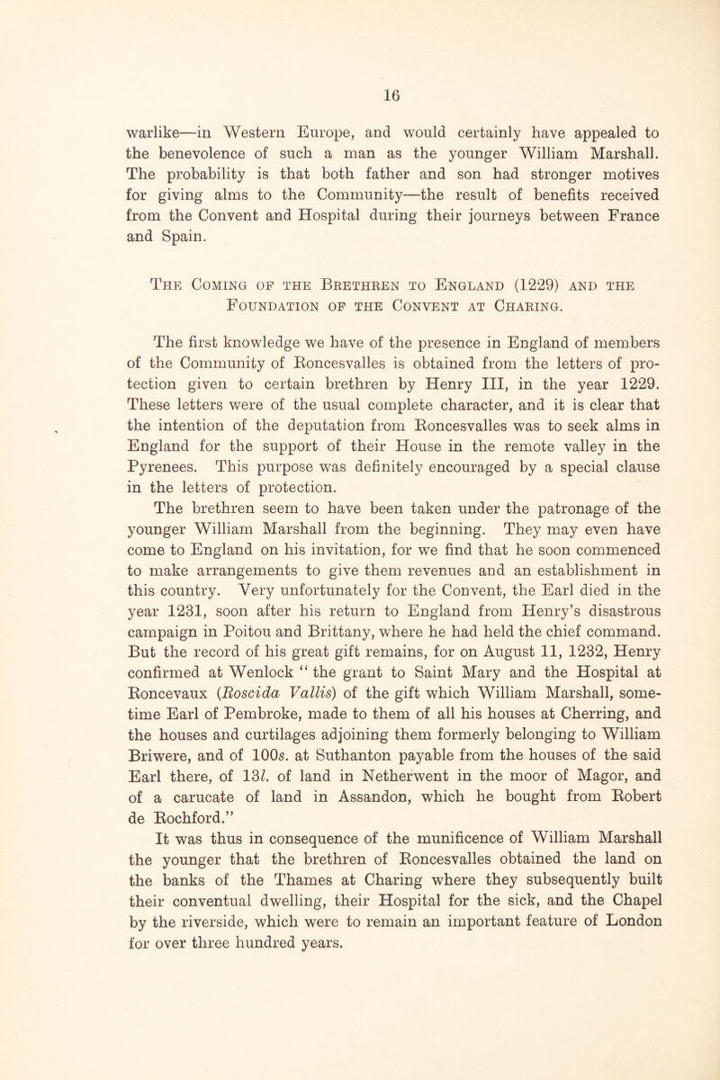 warlike—in Western Europe, and would certainly have appealed to the benevolence of such a man as the younger William Marshall. The probability is that both father and son had stronger motives for giving alms to the Community—the result of benefits received from the Convent and Hospital during their journeys between France and Spain. The Coming op the Brethren to England (1229) and the Foundation of the Convent at Charing. The first knowledge we have of the presence in England of members of the Community of Eoncesvalles is obtained from the letters of pro- tection given to certain brethren by Henry III, in the year 1229. These letters were of the usual complete character, and it is clear that the intention of the deputation from Eoncesvalles was to seek alms in England for the support of their House in the remote valley in the Pyrenees. This purpose was definitely encouraged by a special clause in the letters of protection. The brethren seem to have been taken under the patronage of the younger William Marshall from the beginning. They may even have come to England on his invitation, for we find that he soon commenced to make arrangements to give them revenues and an establishment in this country. Very unfortunately for the Convent, the Earl died in the year 1231, soon after his return to England from Henry’s disastrous campaign in Poitou and Brittany, where he had held the chief command. But the record of his great gift remains, for on August 11, 1232, Henry confirmed at Wenlock “ the grant to Saint Mary and the Hospital at Eoncevaux (Boscida Vallis) of the gift which William Marshall, some- time Earl of Pembroke, made to them of all his houses at Cherring, and the houses and curtilages adjoining them formerly belonging to William Briwere, and of IOO5. at Suthanton payable from the houses of the said Earl there, of 13Z. of land in Netherwent in the moor of Magor, and of a carucate of land in Assandon, which he bought from Eobert de Eochford.” It was thus in consequence of the munificence of William Marshall the younger that the brethren of Eoncesvalles obtained the land on the banks of the Thames at Charing where they subsequently built their conventual dwelling, their Hospital for the sick, and the Chapel by the riverside, which were to remain an important feature of London for over three hundred years.