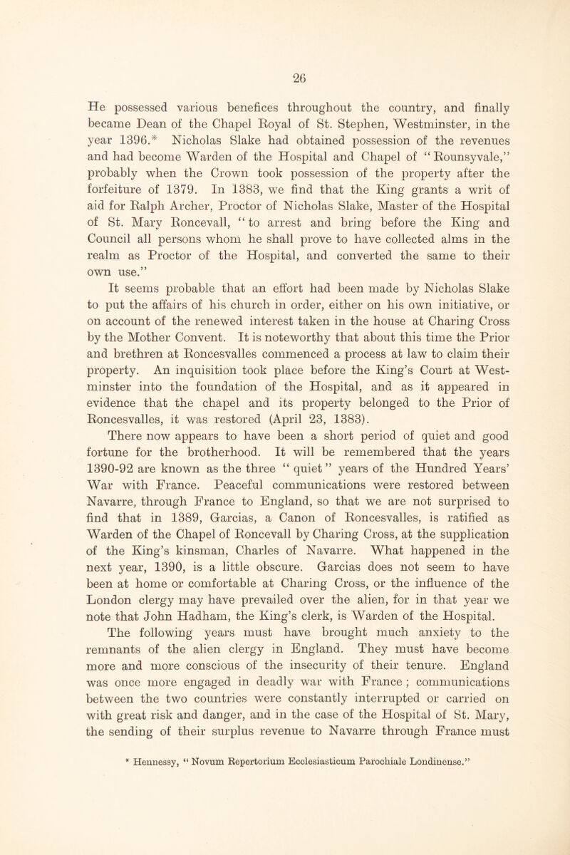 He possessed various benefices throughout the country, and finally became Dean of the Chapel Eoyal of St. Stephen, Westminster, in the year 1396.* Nicholas Slake had obtained possession of the revenues and had become Warden of the Hospital and Chapel of “ Eounsyvale,” probably when the Crown took possession of the property after the forfeiture of 1379. In 1383, we find that the King grants a writ of aid for Ealph Archer, Proctor of Nicholas Slake, Master of the Hospital of St. Mary Eoncevall, “to arrest and bring before the King and Council all persons whom he shall prove to have collected alms in the realm as Proctor of the Hospital, and converted the same to their own use.” It seems probable that an effort had been made by Nicholas Slake to put the affairs of his church in order, either on his own initiative, or on account of the renewed interest taken in the house at Charing Cross by the Mother Convent. It is noteworthy that about this time the Prior and brethren at Eoncesvalles commenced a process at law to claim their property. An inquisition took place before the King’s Court at West- minster into the foundation of the Hospital, and as it appeared in evidence that the chapel and its property belonged to the Prior of Eoncesvalles, it was restored (April 23, 1383). There now appears to have been a short period of quiet and good fortune for the brotherhood. It will be remembered that the years 1390-92 are known as the three “ quiet ” years of the Hundred Years’ War with France. Peaceful communications were restored between Navarre, through France to England, so that we are not surprised to find that in 1389, Garcias, a Canon of Eoncesvalles, is ratified as Warden of the Chapel of Eoncevall by Charing Cross, at the supplication of the King’s kinsman, Charles of Navarre. What happened in the next year, 1390, is a little obscure. Garcias does not seem to have been at home or comfortable at Charing Cross, or the influence of the London clergy may have prevailed over the alien, for in that year we note that John Hadham, the King’s clerk, is Warden of the Hospital. The following years must have brought much anxiety to the remnants of the alien clergy in England. They must have become more and more conscious of the insecurity of their tenure. England was once more engaged in deadly war with France ; communications between the two countries were constantly interrupted or carried on with great risk and danger, and in the case of the Hospital of St. Mary, the sending of their surplus revenue to Navarre through France must * Hennessy, “ Novum Repertorium Ecclesiasticum Parochiale Londinense.”