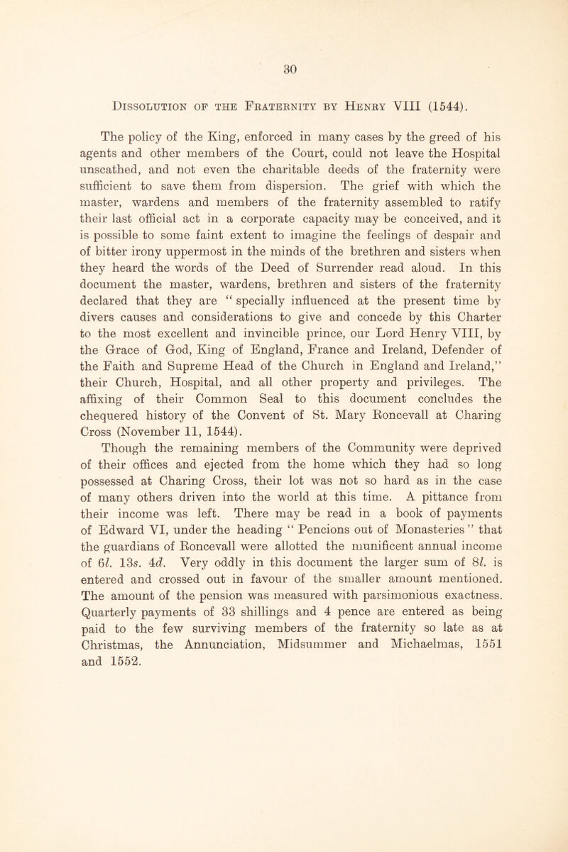 Dissolution of the Fraternity by Henry VIII (1544). The policy of the King, enforced in many cases by the greed of his agents and other members of the Court, could not leave the Hospital unscathed, and not even the charitable deeds of the fraternity were sufficient to save them from dispersion. The grief with which the master, wardens and members of the fraternity assembled to ratif}^ their last official act in a corporate capacity may be conceived, and it is possible to some faint extent to imagine the feelings of despair and of bitter irony uppermost in the minds of the brethren and sisters when they heard the words of the Deed of Surrender read aloud. In this document the master, wardens, brethren and sisters of the fraternity declared that they are “ specially influenced at the present time by divers causes and considerations to give and concede by this Charter to the most excellent and invincible prince, our Lord Henry VHI, by the Grace of God, King of England, France and Ireland, Defender of the Faith and Supreme Head of the Church in England and Ireland,” their Church, Hospital, and all other property and privileges. The affixing of their Common Seal to this document concludes the chequered history of the Convent of St. Mary Koncevall at Charing Cross (November II, 1544). Though the remaining members of the Community were deprived of their offices and ejected from the home which they had so long possessed at Charing Cross, their lot was not so hard as in the case of many others driven into the world at this time. A pittance from their income was left. There may be read in a book of payments of Edward VI, under the heading “ Pencions out of Monasteries” that the guardians of Eoncevall were allotted the munificent annual income of 6Z. 13s. 4:d. Very oddly in this document the larger sum of SI. is entered and crossed out in favour of the smaller amount mentioned. The amount of the pension was measured with parsimonious exactness. Quarterly payments of 33 shillings and 4 pence are entered as being paid to the few surviving members of the fraternity so late as at Christmas, the Annunciation, Midsummer and Michaelmas, 1551 and 1552.