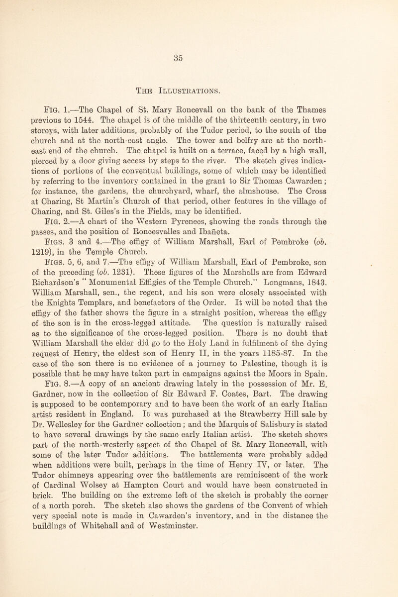 The Illustrations. Fig. 1.—The Chapel of St. Mary Koncevall on the bank of the Thames previous to 1544. The chapel is of the middle of the thirteenth century, in two storeys, with later additions, probably of the Tudor period, to the south of the church and at the north-east angle. The tower and belfry are at the north- east end of the church. The chapel is built on a terrace, faced by a high wall, pierced by a door giving access by steps to the river. The sketch gives indica- tions of portions of the conventual buildings, some of which may be identified by referring to the inventory contained in the grant to Sir Thomas Cawarden; for instance, the gardens, the churchyard, wharf, the almshouse. The Cross at Charing, St Martinis Church of that period, other features in the village of Charing, and St. Giles’s in the Fields, may be identified. Fig. 2.—A chart of the Western Pyrenees, showing the roads through the passes, and the position of Eoncesvalles and Ibaneta. Figs. 3 and 4.—The effigy of William Marshall, Earl of Pembroke {oh, 1219), in the Temple Church. Figs. 5, 6, and 7.—The effigy of William Marshall, Earl of Pembroke, son of the preceding {oh. 1231). These figures of the Marshalls are from Edward Kichardson’s “ Monumental Effigies of the Temple Church.” Longmans, 1843. William Marshall, sen., the regent, and his son were closely associated with the Knights Templars, and benefactors of the Order. It will be noted that the effigy of the father shows the figure in a straight position, whereas the effigy of the son is in the cross-legged attitude. The question is naturally raised as to the significance of the cross-legged position. There is no doubt that William Marshall the elder did go to the Holy Land in fulfilment of the dying request of Henry, the eldest son of Henry II, in the years 1185-87. In the case of the son there is no evidence of a journey to Palestine, though it is possible that he may have taken part in campaigns against the Moors in Spain. Fig. 8.—A copy of an ancient drawing lately in the possession of Mr. E. Gardner, now in the collection of Sir Edward F. Coates, Bart. The drawdng is supposed to be contemporary and to have been the work of an early Italian artist resident in England. It was purchased at the Strawberry Hill sale by Dr. Wellesley for the Gardner collection; and the Marquis of Salisbury is stated to have several drawings by the same early Italian artist. The sketch shows part of the north-westerly aspect of the Chapel of St. Mary Eoncevall, with some of the later Tudor additions. The battlements were probably added when additions were built, perhaps in the time of Henry IV, or later. The Tudor chimneys appearing over the battlements are reminiscent of the work of Cardinal Wolsey at Hampton Court and would have been constructed in brick. The building on the extreme left of the sketch is probably the corner of a north porch. The sketch also shows the gardens of the Convent of which very special note is made in Cawarden’s inventory, and in the distance the buildings of Whitehall and of Westminster.