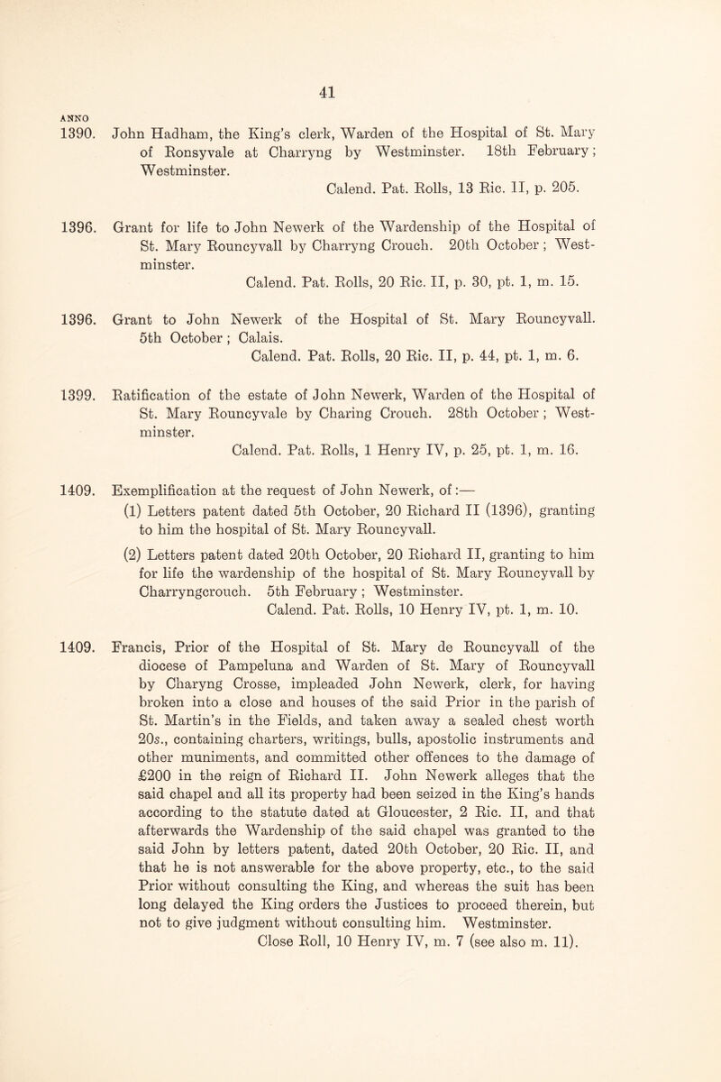 ANNO 1390, John Hadham, the King’s clerk, Warden of the Hospital of St. Mary of Eonsyvale at Charryng by Westminster. 18th February; Westminster. Calend. Pat. Rolls, 13 Ric. II, p. 205. 1396. Grant for life to John Newerk of the Wardenship of the Hospital of St. Mary Rouncyvall by Charryng Crouch. 20th October; West- minster. Calend. Pat. Rolls, 20 Ric. II, p. 30, pt. 1, m. 15. 1396. Grant to John Newerk of the Hospital of St. Mary Rouncyvall. 5th October ; Calais. Calend. Pat. Rolls, 20 Ric. II, p. 44, pt. 1, m. 6. 1399. Ratification of the estate of John Newerk, Warden of the Hospital of St. Mary Rouncyvale by Charing Crouch. 28th October ; West- minster. Calend. Pat. Rolls, 1 Henry IV, p. 25, pt. 1, m. 16. 1409. Exemplification at the request of John Newerk, of:— (1) Letters patent dated 5th October, 20 Richard II (1396), granting to him the hospital of St. Mary Rouncyvall. (2) Letters patent dated 20th October, 20 Richard II, granting to him for life the wardenship of the hospital of St. Mary Rouncyvall by Charryngcrouch. 5th February ; Westminster. Calend. Pat. Rolls, 10 Henry IV, pt. 1, m. 10. 1409. Francis, Prior of the Hospital of St. Mary de Rouncyvall of the diocese of Pampeluna and Warden of St. Mary of Rouncyvall by Charyng Crosse, impleaded John Newerk, clerk, for having broken into a close and houses of the said Prior in the parish of St. Martin’s in the Fields, and taken away a sealed chest worth 20s., containing charters, writings, bulls, apostolic instruments and other muniments, and committed other offences to the damage of £200 in the reign of Richard II. John Newerk alleges that the said chapel and all its property had been seized in the King’s hands according to the statute dated at Gloucester, 2 Ric. II, and that afterwards the Wardenship of the said chapel was granted to the said John by letters patent, dated 20bh October, 20 Ric. II, and that he is not answerable for the above property, etc., to the said Prior without consulting the King, and whereas the suit has been long delayed the King orders the Justices to proceed therein, but not to give judgment without consulting him. Westminster. Close Roll, 10 Henry IV, m. 7 (see also m. 11).