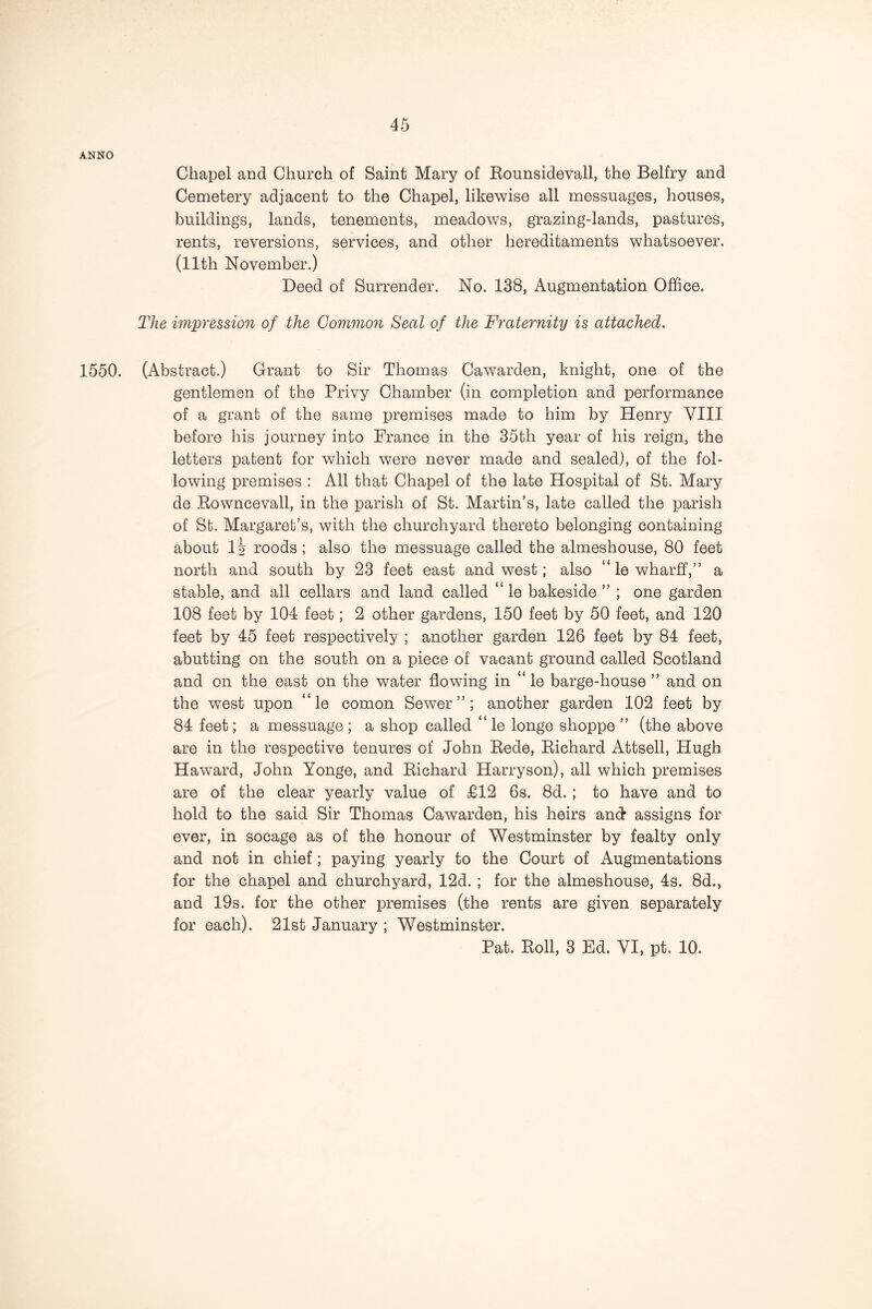 ANNO Chapel and Church of Saint Mary of Eounsidevall, the Belfry and Cemetery adjacent to the Chapel, likewise all messuages, houses, buildings, lands, tenements, meadows, grazing-lands, pastures, rents, reversions, services, and other hereditaments whatsoever. (11th November.) Deed of Surrender. No. 138, Augmentation Office. The impression of the Common Seal of the Fraternity is attached. 1550. (Abstract.) Grant to Sir Thomas Cawarden, knight, one of the gentlemen of the Privy Chamber (in completion and performance of a grant of the same premises made to him by Henry VIII before his journey into France in the 35th year of his reign, the letters patent for which were never made and sealed), of the fol- lowing premises : All that Chapel of the late Hospital of St. Mary de Eowncevall, in the parish of St. Martin’s, late called the parish of St. Margaret’s, with the churchyard thereto belonging containing about 1 \ roods; also the messuage called the almeshouse, 80 feet north and south by 23 feet east and west; also “lewharff,” a stable, and all cellars and land called “ le bakeside ” ; one garden 108 feet by 104 feet; 2 other gardens, 150 feet by 50 feet, and 120 feet by 45 feet respectively ; another garden 126 feet by 84 feet, abutting on the south on a piece of vacant ground called Scotland and on the east on the water flowing in “ ie barge-house ” and on the west upon “le comon Sewer”; another garden 102 feet by 84 feet; a messuage ; a shop called “ le longe shoppe ” (the above are in the respective tenures of John Eede, Eichard Attsell, Hugh Haward, John Yonge, and Eichard Harryson), all which premises are of the clear yearly value of £12 6s. 8d. ; to have and to hold to the said Sir Thomas Cawarden, his heirs and* assigns for ever, in socage as of the honour of Westminster by fealty only and not in chief; paying yearly to the Court of Augmentations for the chapel and churchyard, 12d. ; for the almeshouse, 4s. 8d., and 19s. for the other premises (the rents are given separately for each). 21st January ; Westminster.