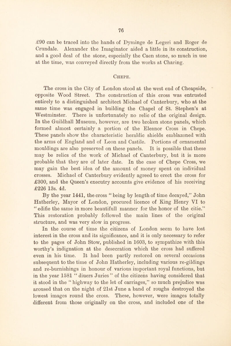 .£90 can be traced into the hands of Dyminge de Legeri and Koger de Crimdale. Alexander the Imaginator aided a little in its construction, and a good deal of the stone, especially the Caen stone, so much in use at the time, was conveyed directly from the v/orks at Charing. Chepe. The cross in the City of London stood at the west end of Cheapside, opposite Wood Street. The construction of this cross was entrusted entirely to a distinguished architect Michael of Canterbury, who at the same time was engaged in building the Chapel of St. Stephen’s at Westminster. There is unfortunately no relic of the original design. In the Guildhall Museum, however, are two broken stone panels, which formed almost certainly a portion of the Eleanor Cross in Chepe. These panels show the characteristic heraldic shields emblazoned with the arms of England and of Leon and Castile. Portions of ornamental mouldings are also preserved on these panels. It is possible that these may be relics of the work of Michael of Canterbury, but it is more probable that they are of later date. In the case of Chepe Cross, we may gain the best idea of the amount of money spent on individual crosses. Michael of Canterbury evidently agreed to erect the cross for £300, and the Queen’s executry accounts give evidence of his receiving £226 13s. 4d. By the year 1441, the cross “ being by length of time decayed,” John Hatherley, Mayor of London, procured licence of King Henry VI to “ edifie the same in more beautifull manner for the honor of the citie.” This restoration probably followed the main lines of the original structure, and was very slow in progress. In the course of time the citizens of London seem to have lost interest in the cross and its significance, and it is only necessary to refer to the pages of John Stow, published in 1603, to sympathize with this worthy’s indignation at the desecration which the cross had suffered even in his time. It had been partly restored on several occasions subsequent to the time of John Hatherley, including various re-gildings and re-burnishings in honour of various important royal functions, but in the year 1581 “ diners Juries ” of the citizens having considered that it stood in the “ highway to the let of carriages,” so much prejudice was aroused that on the night of 21st June a band of roughs destroyed the lowest images round the cross. These, however, were images totally different from those originally on the cross, and included one of the