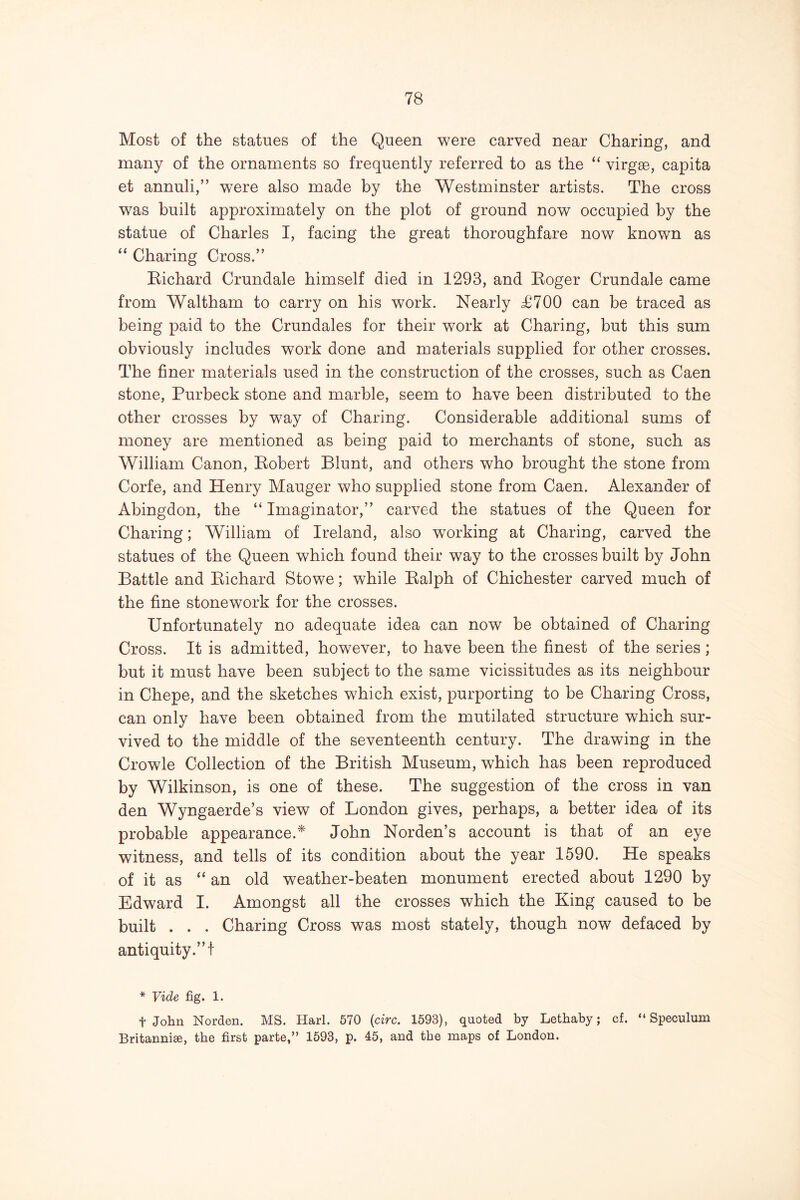 Most of the statues of the Queen were carved near Charing, and many of the ornaments so frequently referred to as the “ virgge, capita et annuli,” were also made by the Westminster artists. The cross was built approximately on the plot of ground now occupied by the statue of Charles I, facing the great thoroughfare now known as “ Charing Cross.” Eichard Crundale himself died in 1293, and Eoger Crundale came from Waltham to carry on his work. Nearly d9700 can be traced as being paid to the Crundales for their work at Charing, but this sum obviously includes work done and materials supplied for other crosses. The finer materials used in the construction of the crosses, such as Caen stone, Purbeck stone and marble, seem to have been distributed to the other crosses by way of Charing. Considerable additional sums of money are mentioned as being paid to merchants of stone, such as William Canon, Eobert Blunt, and others who brought the stone from Corfe, and Henry Mauger who supplied stone from Caen. Alexander of Abingdon, the “ Imaginator,” carved the statues of the Queen for Charing; William of Ireland, also working at Charing, carved the statues of the Queen which found their way to the crosses built by John Battle and Eichard Stowe; while Ealph of Chichester carved much of the fine stonework for the crosses. Unfortunately no adequate idea can now be obtained of Charing Cross. It is admitted, however, to have been the finest of the series ; but it must have been subject to the same vicissitudes as its neighbour in Chepe, and the sketches which exist, purporting to be Charing Cross, can only have been obtained from the mutilated structure which sur- vived to the middle of the seventeenth century. The drawing in the Crowle Collection of the British Museum, which has been reproduced by Wilkinson, is one of these. The suggestion of the cross in van den Wyngaerde’s view of London gives, perhaps, a better idea of its probable appearance.* John Norden’s account is that of an eye witness, and tells of its condition about the year 1590. He speaks of it as “ an old weather-beaten monument erected about 1290 by Edward I. Amongst all the crosses which the King caused to be built . . . Charing Cross was most stately, though now defaced by antiquity.”! * Vide fig. 1. + John Norden. MS. Harl. 570 (arc. 1593), quoted by Lethaby; cf. “Speculum Britannise, the first parte,” 1593, p. 45, and the maps of London.