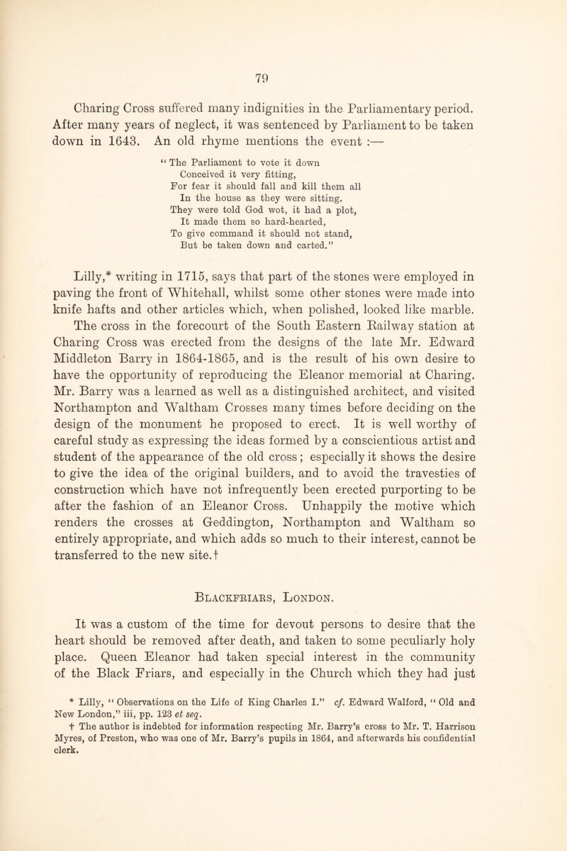 Charing Cross suffered many indignities in the Parliamentary period. After many years of neglect, it was sentenced by Parliament to be taken down in 1643. An old rhyme mentions the event :— “ The Parliament to vote it down Conceived it very fitting, For fear it should fall and kill them all In the house as they were sitting. They were told God wot, it had a plot, It made them so hard-hearted. To give command it should not stand, But be taken down and carted.” Lilly,* writing in 1715, says that part of the stones were employed in paving the front of Whitehall, whilst some other stones were made into knife hafts and other articles which, when polished, looked like marble. The cross in the forecourt of the South Eastern Bail way station at Charing Cross was erected from the designs of the late Mr. Edward Middleton Barry in 1864-1865, and is the result of his own desire to have the opportunity of reproducing the Eleanor memorial at Charing. Mr. Barry was a learned as well as a distinguished architect, and visited Northampton and Waltham Crosses many times before deciding on the design of the monument he proposed to erect. It is well worthy of careful study as expressing the ideas formed by a conscientious artist and student of the appearance of the old cross; especially it shows the desire to give the idea of the original builders, and to avoid the travesties of construction which have not infrequently been erected purporting to be after the fashion of an Eleanor Cross. Unhappily the motive which renders the crosses at Geddington, Northampton and Waltham so entirely appropriate, and which adds so much to their interest, cannot be transferred to the new site.t Blackfeiaes, London. It was a custom of the time for devout persons to desire that the heart should be removed after death, and taken to some peculiarly holy place. Queen Eleanor had taken special interest in the community of the Black Friars, and especially in the Church which they had just * Lilly, “ Observations on the Life of King diaries I.” cf. Edward Walford, “ Old and New London,” iii, pp. 123 et seq. t The author is indebted for information respecting Mr. Barry’s cross to Mr. T. Harrison Myres, of Preston, who was one of Mr. Barry’s pupils in 1864, and afterwards his confidential clerk.