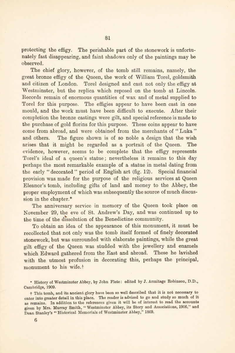 protecting the effigy. The perishable part of the stonework is unfortu- nately fast disappearing, and faint shadows only of the paintings may be observed. The chief glory, however, of the tomb still remains, namely, the great bronze effigy of the Queen, the work of William Torel, goldsmith and citizen of London. Torel designed and cast not only the effigy at Westminster, but the replica which reposed on the tomb at Lincoln. Eecords remain of enormous quantities of wax and of metal supplied to Torel for this purpose. The effigies appear to have been cast in one mould, and the work must have been difficult to execute. After their completion the bronze castings were gilt, and special reference is made to the purchase of gold florins for this purpose. These coins appear to have come from abroad, and were obtained from the merchants of “ Luka ” and others. The figure shown is of so noble a design that the wish arises that it might be regarded as a portrait of the Queen. The evidence, however, seems to be complete that the effigy represents Torel’s ideal of a queen’s statue; nevertheless it remains to this day perhaps the most remarkable example of a statue in metal dating from the early “decorated” period of English art (fig. 12). Special financial provision was made for the purpose of the religious services at Queen Eleanor’s tomb, including gifts of land and money to the Abbey, the proper employment of which was subsequently the source of much discus- sion in the chapter.* The anniversary service in memory of the Queen took place on November 29, the eve of St. Andrew’s Day, and was continued up to the time of the dissolution of the Benedictine community. To obtain an idea of the appearance of this monument, it must be recollected that not only was the tomb itself formed of finely decorated stonework, but was surrounded with elaborate paintings, while the great gilt effigy of the Queen was studded with the jewellery and enamels which Edward gathered from the East and abroad. These he lavished with the utmost profusion in decorating this, perhaps the principal, monument to his wife.! * History of Westminster Abbey, by John Flete: edited by J. Armitage Eobinson, D.D., Cambridge, 1909. + This tomb, and its ancient glory have been so well described that it is not necessary to enter into greater detail in this place. The reader is advised to go and study so much of it as remains. In addition to the references given it will be of interest to read the accounts given by Mrs. Murray Smith, “Westminster Abbey, its Story and Associations, 1906,” and Dean Stanley’s “ Historical Memorials of Westminster Abbey,” 1869. 6