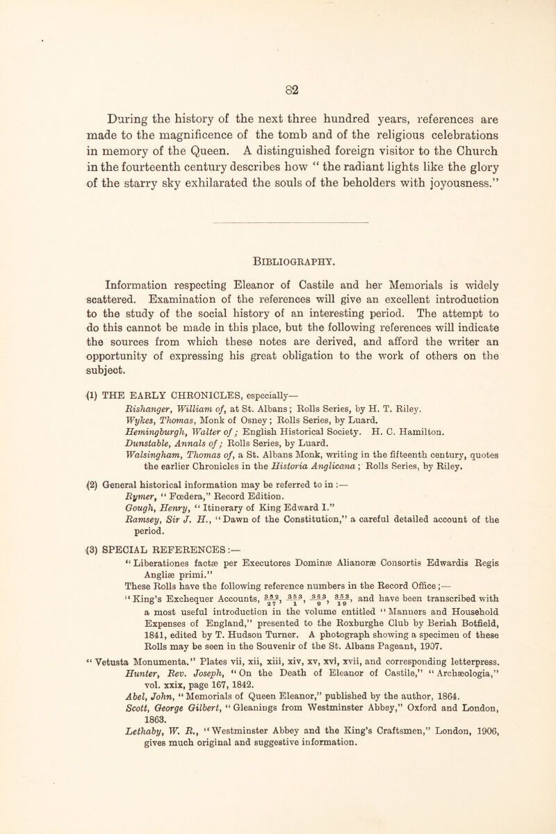 During the history of the next three hundred years, references are made to the magnificence of the tomb and of the religious celebrations in memory of the Queen. A distinguished foreign visitor to the Church in the fourteenth century describes how “ the radiant lights like the glory of the starry sky exhilarated the souls of the beholders with joyousness.” Bibliogeaphy. Information respecting Eleanor of Castile and her Memorials is widely scattered. Examination of the references will give an excellent introduction to the study of the social history of an interesting period. The attempt to do this cannot be made in this place, but the following references will indicate the sources from which these notes are derived, and afford the writer an opportunity of expressing his great obligation to the work of others on the subject. (1) THE EARLY CHRONICLES, especially— Risha7iger, William of, at St. Albans; Rolls Series, by H. T. Riley. Wyhes, Thomas, Monk of Osney; Rolls Series, by Luard. Heminghurgh, Walter- of; English Historical Society. H. C. Hamilton. Dunstable, Annals of; Rolls Series, by Luard. Walsingham, Thomas of, a St. Albans Monk, writing in the fifteenth century, quotes the earlier Chronicles in the Historia A^iglicana ; Rolls Series, by Riley. {2) General historical information may be referred to in :— Bymer, “ Foedera,” Record Edition. Gough, Henry, “ Itinerary of King Edward I.” Bamsey, Sir J. H., “Dawn of the Constitution,” a careful detailed account of the period. <3) SPECIAL REFERENCES;— “ Liberationes factae per Executores Dominas Alianorae Consortis Edwardis Regis Angliae primi.” These Rolls have the following reference numbers in the Record Office ;— “King’s Exchequer Accounts, and have been transcribed with a most useful introduction in the volume entitled “Manners and Household Expenses of England,” presented to the Roxburghe Club by Beriah Botfield, 1841, edited by T. Hudson Turner. A photograph showing a specimen of these Rolls may be seen in the Souvenir of the St. Albans Pageant, 1907. Vetusta Monumenta.” Plates vii, xii, xiii, xiv, xv, xvi, xvii, and corresponding letterpress. Hunter, Bev. Joseph, “ On the Death of Eleanor of Castile,” “ Archaeologia,” vol. xxix, page 167, 1842. Abel, John, “ Memorials of Queen Eleanor,” published by the author, 1864. Scott, George Gilbert, “ Gleanings from Westminster Abbey,” Oxford and London, 1863. Lethaby, W. B., “Westminster Abbey and the King’s Craftsmen,” London, 1906, gives much original and suggestive information.