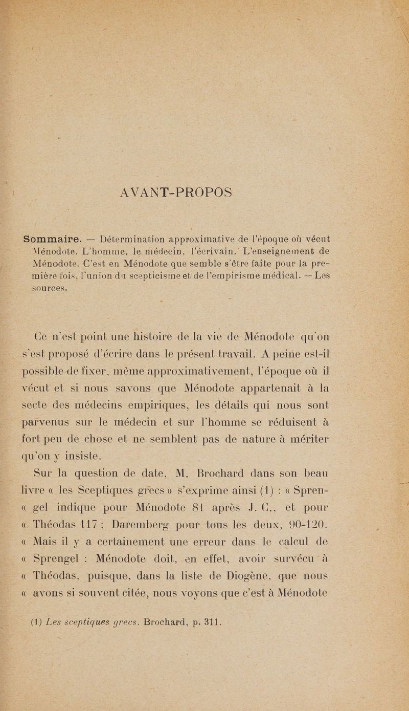 AVANT-PROPOS Sommaire. — Détermination approximative de l'époque où vécut Ménodote. L'homme, le médecin, l'écrivain. L'enseignement de Ménodote. C'est en Ménodote que semble s'être faite pour la pre- mière fois, l'union da scepticisme et de l'empirisme médical. — Les sources. Ce n'est point une histoire de la vie de Ménodote qu'on s est proposé d'écrire dans le présent travail. A peine est-il possible de fixer, même approximativement, l’époque où il vécut et si nous savons que Ménodote appartenait à la secte des médecins empiriques, les détails qui nous sont parvenus sur le médecin et sur l’homme se réduisent à fort peu de chose et ne semblent pas de nature à mériter qu'on y insiste. Sur la question de date, M. Brochard dans son beau livre « les Sceptiques grecs» s'exprime ainsi (1) : «Spren- « gel indique pour Ménodote 81 après J. C., et pour € Théodas 117: Daremberg pour tous les deux, 90-120. «€ Mais il y a certainement une erreur dans le calcul de « Sprengel : Ménodote doit, en effet, avoir survécu à « Théodas, puisque, dans la liste de Diogène, que nous « avons si souvent citée, nous voyons que c’est à Ménodote