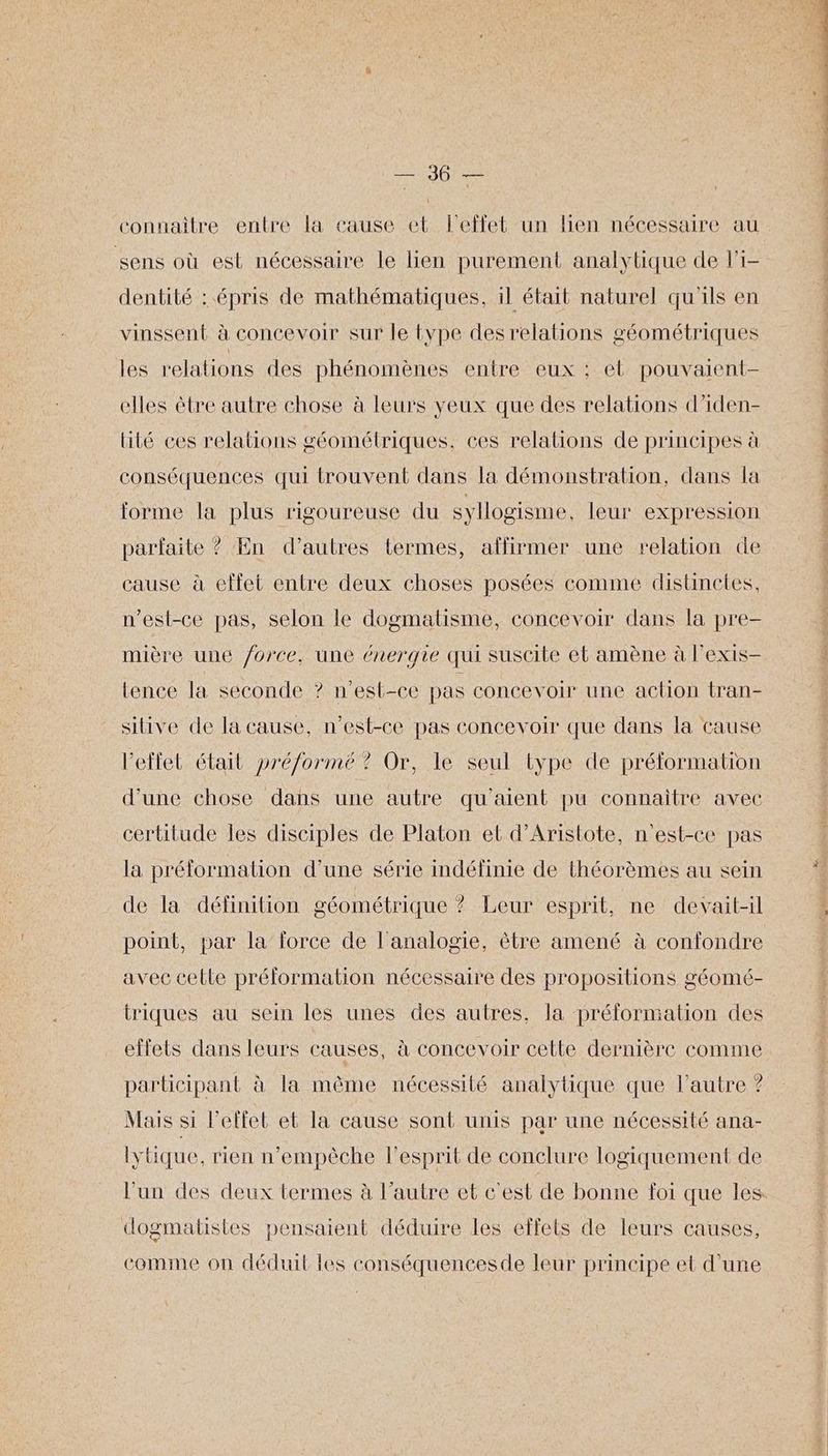 connaitre entre la cause et l'effet un lien nécessaire au sens où est nécessaire le lien purement analytique de li- dentité : épris de mathématiques, il était naturel qu'ils en vinssent à concevoir sur le type des relations géométriques les relations des phénomènes entre eux ; et pouvaient- elles être autre chose à leurs yeux que des relations d’iden- lité ces relations géométriques. ces relations de principes à conséquences qui trouvent dans la démonstration, dans la forme la plus rigoureuse du syllogisme. leur expression parfaite ? En d’autres termes, affirmer une relation de cause à effet entre deux choses posées comme distinetes, n'est-ce pas, selon le dogmatisme, concevoir dans la pre- mière une /orce, une énergie qui suscite et amène à l’exis- tence la seconde ? n'est-ce pas concevoir une action tran- sitive de la cause, n'est-ce pas concevoir que dans la cause l'effet était pré/ormé ? Or, le seul type de prélormation d’une chose dans une autre qu'aient pu connaître avec certitude les disciples de Platon et d’Aristote, n'est-ce pas la prélormation d’une série indéfinie de théorèmes au sein de la définition géométrique ? Leur esprit, ne devait-il point, par la force de l'analogie, être amené à confondre avec cette préformation nécessaire des propositions géomé- triques au sein les unes des autres, la préformation des effets dans leurs causes, à concevoir celte dernière comme participant à la même nécessité analytique que l’autre ? Mais si l'effet et la cause sont unis par une nécessité ana- lytique, rien n’empèche l'esprit de conclure logiquement de dogmatistes pensaient déduire les effets de leurs causes, comme on déduit les conséquencesde leur principe et d'une des met ct Re dot ins