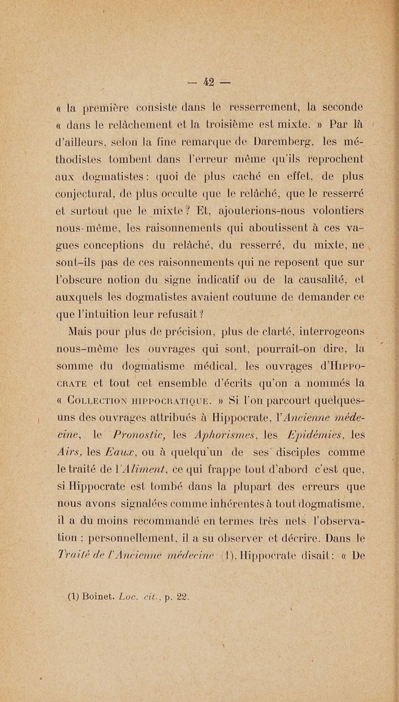 MANN ee « la première consiste dans le resserrement, la seconde « dans le relâchement et la troisième est mixte. » Par là d’ailleurs, selon la fine remarque de Daremberg, les mé- thodistes tombent dans lerreur même qu'ils reprochent aux dogmatistés: quoi de plus caché en effet, de plus conjectural, de plus occulte que le relâché, que le resserré et surtout que le mixte? Et, ajouterions-nous volontiers nous-même, les raisonnements qui aboutissent à ces va- _gués conceptions du relâché, du resserré, du mixte, ne sont-ils pas de ces raisonnements qui ne reposent que sur l’obscure notion du signe indicatif où de la causalité, et auxquels les dogmatistes avaient coutume de demander ce que l'intuition leur refusait ? | Mais pour plus de précision, plus de clarté, interrogeons nous-mème les ouvrages qui sont, pourrait-on dire, la somme du dogmatisme médical, les ouvrages d'Hippo- cRATE et lout cet ensémble d’écrits qu'on à nommés la € COLLECTION HIPPOCRATIQUE. » Si l’on parcourt quelques- uns des ouvrages attribués à Hippocrate, l'Ancienne méde- cine, le Pronostic, les Aphorismes, les Æpidémies, les Airs, les Eaux, où à quelqu'un de ses’ disciples comme le traité de l’A/iment, ce qui frappe tout d'abord c’est que, si Hippocrate est tombé dans la plupart des erreurs que nous avons signalées comme inhérentes à tout dogmatisme. il à du moins recommandé en termes très nets lobserva- tion : personnellement, il a su observer et décrire. Dans le Traité de l'Ancienne médecine (1), Hippocrate disait: « De (H)Boinel--Loc cit ip?