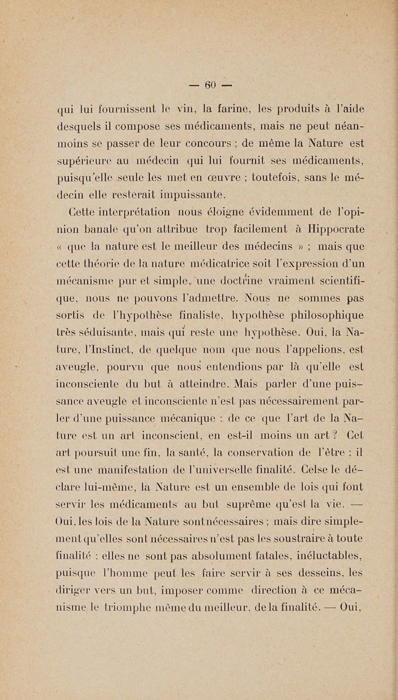 Tee qui lui fournissent le vin, la farine, les produits à l’aide desquels il compose ses médicaments, mais ne peut néan- moins se passer de leur concours : de même la Nature est supérieure au médecin qui lui fournit ses médicaments, puisqu'elle seule les met en œuvre ; toutelois, sans le mé- decin elle resterait impuissante. Cette interprétation nous éloigne évidemment de l'opi- nion banale qu'on attribue trop facilement à Hippocrate « que la nature est le meilleur des médecins » ; mais que cette théorie de la nature médicatrice soit l'expression d’un mécanisme pur et simple, une doctrine vraiment scientifi- que, nous ne pouvons l’admetitre. Nous ne sommes pas sorts de lhypothèse finaliste, hypothèse philosophique très séduisante, mais qui reste une hypothèse. Oui, la Na- ture, l’Instinect, de quelque nom que nous lappelions, est aveugle, pourvu que nous entendions par là qu'elle est inconsciente du but à atteindre. Mais parler d’une puis- sance aveugle et inconsciente n'est pas nécessairement par- ler d’une puissance mécanique : de ce que l'art de la Na- ture est un art inconscient, en est-il moins un art? Cet art poursuit une fin, la santé, la conservation de l'être : il est une manifestation de l’universelle finalité. Celse le dé- clare lui-même, la Nature est un ensemble de lois qui font servir les médicaments au but suprème qu'est la vie. — Oui, les lois de la Nature sontnécessaires ; mais dire simple- ment qu’elles sont nécessaires n’est pas les soustraire à toute Hnalité : elles ne sont pas absolument fatales, inéluctables, puisque l’homme peut les faire servir à ses desseins, les diriger vers un but, imposer comme direction à ce méca- nisme le triomphe même du meilleur, dela finalité. — Oui,