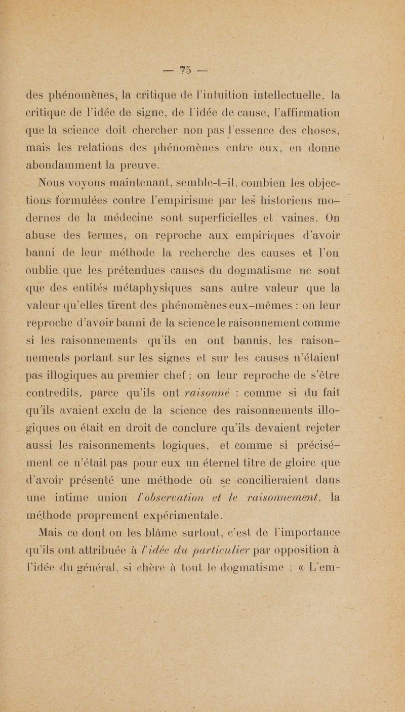 des phénomènes, la critique de Pintuition intellectuelle, la critique de l’idée de signe, de l'idée de cause, l’affirmation que la science doit chercher non pas l'essence des choses, mais les relations des phénomènes entre eux, en donne abondamment la preuve. : : Nous voyons maintenant, semble-t-il, combien les objec- tions formulées contre l'empirisme par les historiens mo- dernes de Fa médecine sont superficielles et vaines. On abuse des termes, on reproche aux empiriques d’avoir banni de leur méthode la recherche des causes et l’on oublie que les prétendues causes du dogmatisme ne sont que des entités métaphysiques sans autre valeur que la valeur qu'elles tirent des phénomènes eux-mêmes : on leur reproche d’avoir banni de la sciencele raisonnement comme si les raisonnements quils en ont bannis, les raison- nements portant sur les signes et sur les causes n'étaient pas illogiques au premier chef; on leur reproche de s'être contredits, parce qu'ils ont raisonné : comme si du fait qu'ils avaient exclu de la science des raisonnements illo- _ giques on était en droit de conclure qu'ils devaient rejeter aussi les raisonnements logiques, et comme si précisé ment ce n'était pas pour eux un éternel titre de gloire que d’avoir présenté une méthode où se concilieraient dans une intime union l’observation et le raisonnement. {a méthode proprement expérimentale. Mais ce dont on les blâme surtout, c’est de l'importance qu'ils ont attribuée à l'idée du particulier par opposition à l’idée du général, si chère à tout le dogmatisme : « L'em-