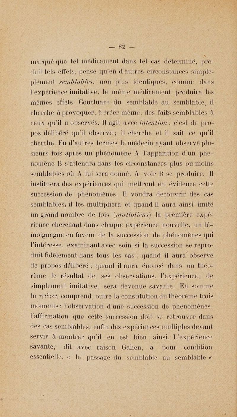 HN Q Ge marqué que tel médicament dans tel cas déterminé. pro- duit tels effets, pense qu'en d’autres circonstances Simple- plément semblables, non plus identiques. comme dans l'expérience timilative, le même médicament produira les mêmes effets. Concluant du semblable au semblable, il cherche à provoquer, à créer même, des faits semblables à ceux qu'il à observés. Il agil avec intention: c'est de pro- pos délibéré qu'il observe : il cherche et il sait ce qu'il cherche. En d’autres termes le médecin ayant observé plu- sieurs fois après un phénomène À l'apparition d'un phé- iomène B s’attendra dans les circonstances plus où moins sertiblables où A lui sera donné. à Voir B se produire. I instituera des expériences qui mettront en évidence cette succession de phénomènes. Il voudra découvrir des cas semblables, il les multipliera et quand il aura ainsi imité un grand nombre de fois {multofiens) la première expé- rience cherchant dans chaque expérience nouvelle, un té- moignagne en faveur de la succession de phénomènes qui l’intéresse, examinantavec soin si la succession se repro- duit fidèlement dans tous les cas: quand il aura’ observé de propos délibéré : quand il aura énoncé dans un théo- rème le résultat de ses observations, l'expérience, de simplement imitative, sera devenue savante. En somme la so6xr comprend, outre la constitution du théorème trois inoments : l'observation d'une succession de phénomènes, l'affirmation que cette succession doil se retrouver dans des cas semblables, enfin des expériences multiples devant servir à montrer qu'il en est bien ainsi. L'expérience savante, dil avec raison Galien, a pour condition essentielle, « le passage du semblable au semblable »