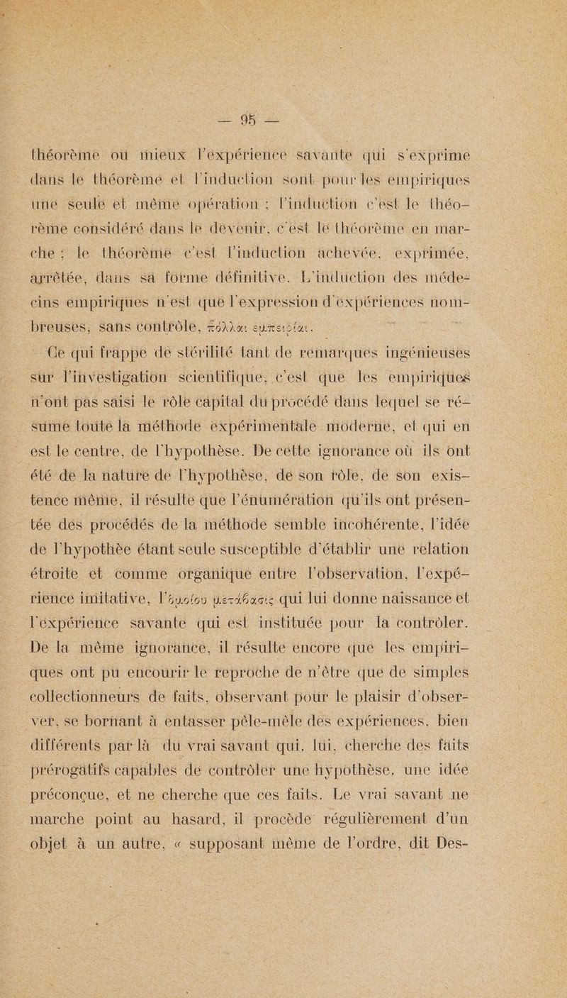 théorème où mieux l’expérience savante qui s'exprime une seule et même opération ; linduétion c’est le théo- rème considéré dans le dèvenir, € est 16 théorème en mar- che: le théorème c’est l'induction achevée. exprimée. arrôtée, dans sa forme définitive. L'induction des médez cins empiriques nest que l'expression d'expériences nom- breuses, sans contrôle, 76h: cureroiar. - Ce qui frappe dé stérilité tant de remarques ingénieuses sur l’investigation scientifique, c'est que les empiriques n'ont pas saisi le rôle capital du procédé dans lequel se ré süume toute la méthode expérimentale moderne, et qui en est le centre, de l'hypothèse. De cette ignorance où ils ont élé de la nature de l'hypothèse, de son rôle, de son exis- tence même, il résulte que l’énumération qu'ils ont présen- tée dés procédés de la méthode semble incohérente, l'idée de l’hypothèe étant seule susceptible d'établir une relation étroite et comme organique entre l'observation, l'expé- rience imitative, l’égotos wertéacis qui lui donne naiïssarnice et l'expérience savante qui est instituée pour là contrôler. De la même ignorance, il résulte encore que les empiri- ques ont pu encourir le reproche de n'être que de simples collectionneurs de faits, observant pour le plaisir d’obser- ver, se bornant à entasser pêle-mèle des expériences, bien différents par là du vrai savant qui, lui, cherche des faits prérogätifs capables de contrôler une hypothèse, une idée préconçue, et ne cherche que ces faits. Le vrai savant ne marche point au hasard, il procède régulièrement d'un objet à un autre, « supposant même de l’ordre, dit Des-