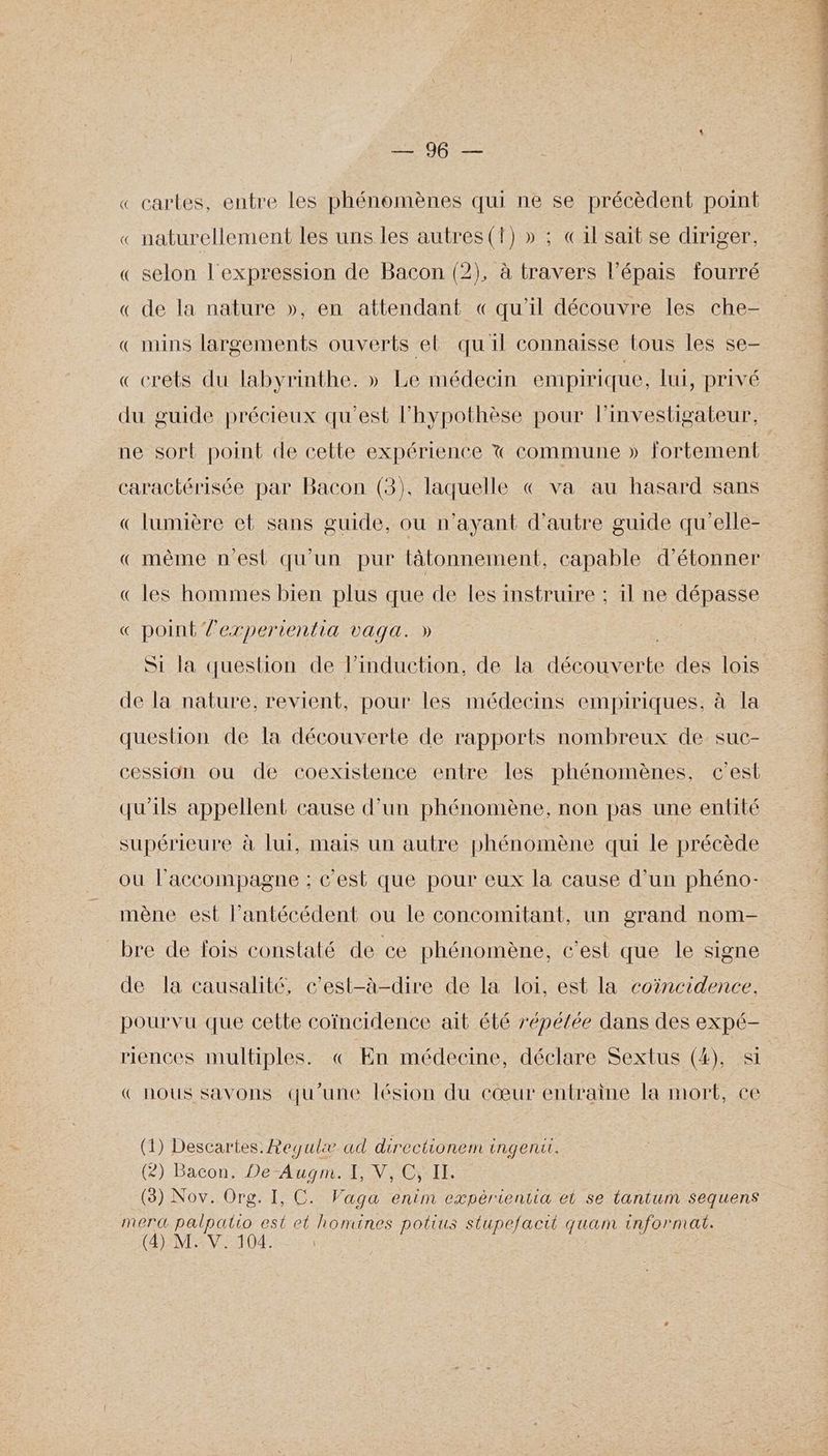 Drop « cartes, entre les phénomènes qui ne se précèdent point « naturellement les uns les autres(t) » ; «1l'sait se diriger, « selon l'expression de Bacon (2), à travers l’épais fourré « de la nature », en attendant «qu'il découvre les che- « mins largements ouverts el quil connaisse tous les se- « crets du labyrinthe. » Le médecin empirique, lui, privé du guide précieux qu'est l'hypothèse pour l’investigateur, caractérisée par Bacon (3), laquelle € va au hasard sans « lumière et sans guide, ou n'ayant d'autre guide qu'elle- «même nest qu'un pur tâtonnement, capable d’étonner «les hommes bien plus que de les instruire ; il ne dépasse « point lexperientia vaqa. » Si la question de lPinduction, de la dép Tdi te des lois de la nature, revient, pour les médecins empiriques, à la question de la découverte de rapports nombreux de. suc- cession ou de coexistence entre les phénomènes, c’est qu'ils appellent cause d’un phénomène, non pas une entité supérieure à lui, mais un autre phénomène qui le précède ou l'accompagne : c'est que pour eux la cause d’un phéno- mène est l’antécédent ou le concomitant, un grand nom- bre de fois constaté de ce phénomène, c’est que le signe de la causalité, c'est-à-dire de la loi, est la coïncidence. pourvu que cette coïncidence ait été r'épélée dans des expé- riences multiples. « En médecine, déclare Sextus (4), si « nous savons qu’une lésion du cœur entraîne la mort, ce (1) Descartes. Requlæ ad directionem ingenu. (2)-Bacon, De Aug A NeECYIE (3) Nov. Org. I, C. Vaga enim expérientia et se tantum sequens merd voue est et Rene potius stupefacit quam informat.