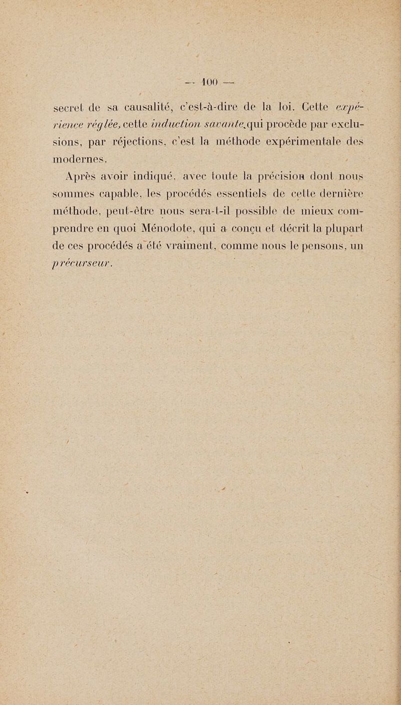 secret de sa causalité, c’est-à-dire de la loi. Cette expé- rience réglée, cetle induction savante.qui procède par exclu- sions, par réjections, cest la méthode expérimentale des modernes. Après avoir indiqué. avec toute la précision dont nous sommes capable, les procédés essentiels de celle dernière méthode, peut-être nous sera-l-1l possible de mieux com- prendre en quoi Ménodote, qui a conçu et décrit la plupart de ces procédés a été vraiment. comme nous le pensons, un p réCUrseUr. Qi