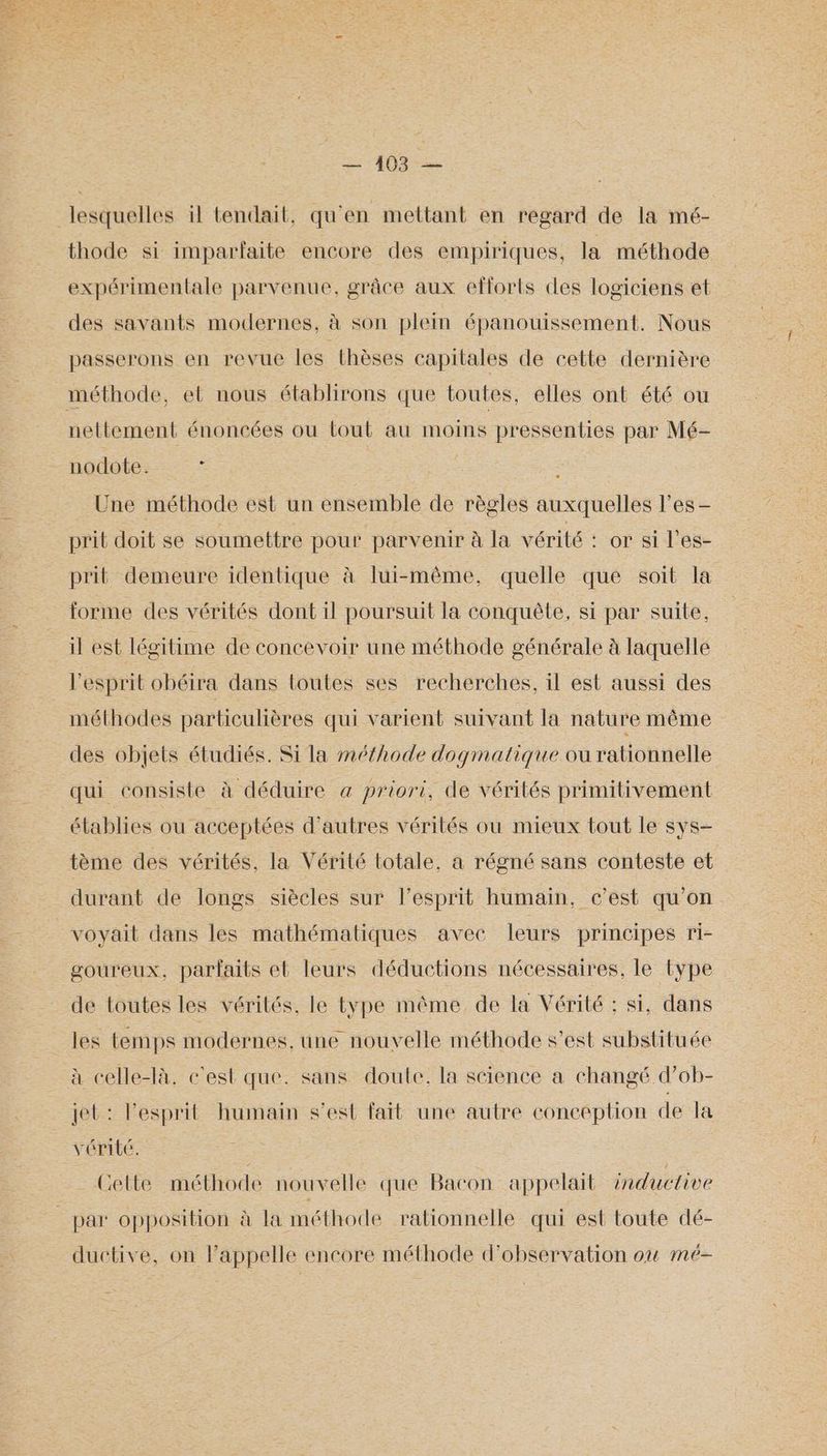 2403 -— lesquelles il tendait, qu'en mettant en regard de la mé- thode si imparfaite encore des empiriques, la méthode expérimentale parvenue, grâce aux efforts des logiciens et des savants modernes, à son plein épanouissement. Nous passerons en revue les thèses capitales de cette dernière méthode, et nous établirons que toutes, elles ont été ou nettement énoncées ou tout au moins pressenties par Mé- nodote. : | | Une méthode est un ensemble de règles auxquelles les — prit doit se soumettre pour parvenir à la vérité : or si l'es- prit demeure identique à lui-même, quelle que soit la forme des vérités dont il poursuit la conquête, si par suite, il est légitime de concevoir une méthode générale à laquelle l'esprit obéira dans toutes ses recherches, il est aussi des méthodes particulières qui varient suivant la nature même des objets étudiés. Si la méthode dogmatique ou rationnelle qui consiste à déduire à priori, de vérités primitivement établies ou acceptées d'autres vérités ou mieux tout le sys- tème des vérités, la Vérité totale, a régné sans conteste et durant de longs siècles sur lesprit humain, c’est qu’on voyait dans les mathématiques avec leurs principes ri- goureux, parfaits et leurs déductions nécessaires, le type de toutes les vérités, le type même de la Vérité : si, dans les temps modernes, une nouvelle méthode s’est substituée à celle-là. c'est que. sans doute, la science a changé d’ob- jet : esprit humain s’est fait une autre conception de la VÉPILE. Cette méthode nouvelle que Bacon appelait inductive par opposition à la méthode rationnelle qui est toute dé- ductive, on lappelle encore méthode d'observation où mé-