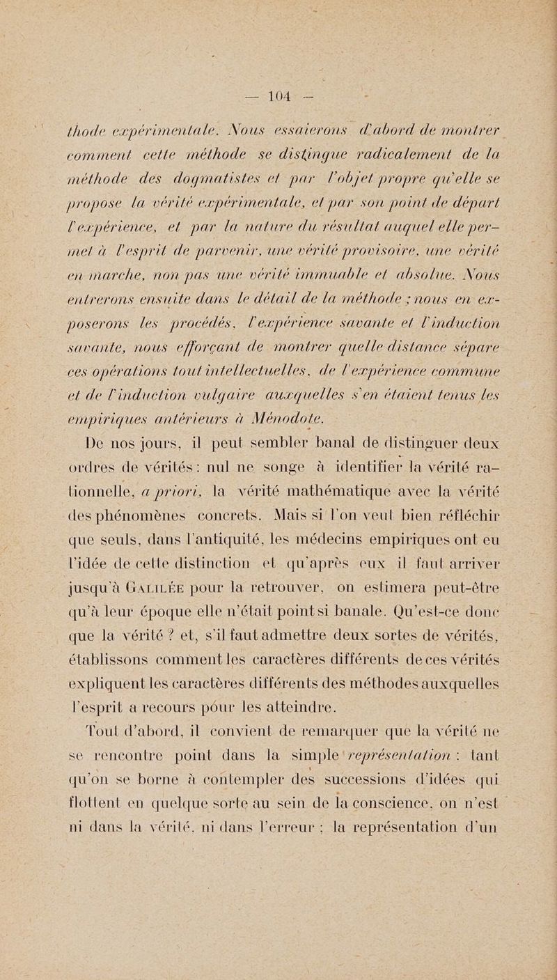 thode expérimentale. Nous essaterons d'abord de montrer comiment celte méthode se distinque radicalement de la méthode des dogmatistes el par l'objet propre qu'elle se propose la vérité expérimentale, el par son point de départ l'expérience, et par la nature du résultat auquel elle per- mel à l'esprit de parvenir, une vérité provisoire, une vérité eninarche, non pas une vérité immuable et absolue. Nous entrerons ensuite dans le détail de la méthode ; nous en ex- poserons les procédés, l'expérience savante el l'induction savante, nous efjorçant de montrer quelle distance sépare ces opérations tout intellectuelles. de l'erpérience commune et de l'induction vulgaire auxquelles s'en étaient tenus les empiriques antérieurs à Ménodote. De nos jours, il peut sembler banal de distinguer deux ordres de vérités: nul ne songe à identifier la vérité ra lionnelle, &amp; priori, la vérité mathématique avec la vérité des phénomènes concrets. Mais si l'on veut bien réfléchir que seuls, dans l'antiquité, les médecins empiriques ont eu l'idée de cette distinction el qu'après eux il faut arriver jusqu'à GALILÉE pour la retrouver, on eslimera peut-être qu'à leur époque elle n’était pointsi banale. Qu'est-ce done que la vérité ? et, s'il faut admettre deux sortes de vérités, établissons comment les caractères différents de ces vérités expliquent les caractères différents des méthodes auxquelles l'esprit a recours pour les atteindre. Tout d’abord, il convient de remarquer que la vérité ne se rencontre point dans la simple ‘représentation : lant qu'on se borne à contempler des successions d'idées qui ni dans la vérité. ni dans l'erreur : la représentation d’un POSER PR TT