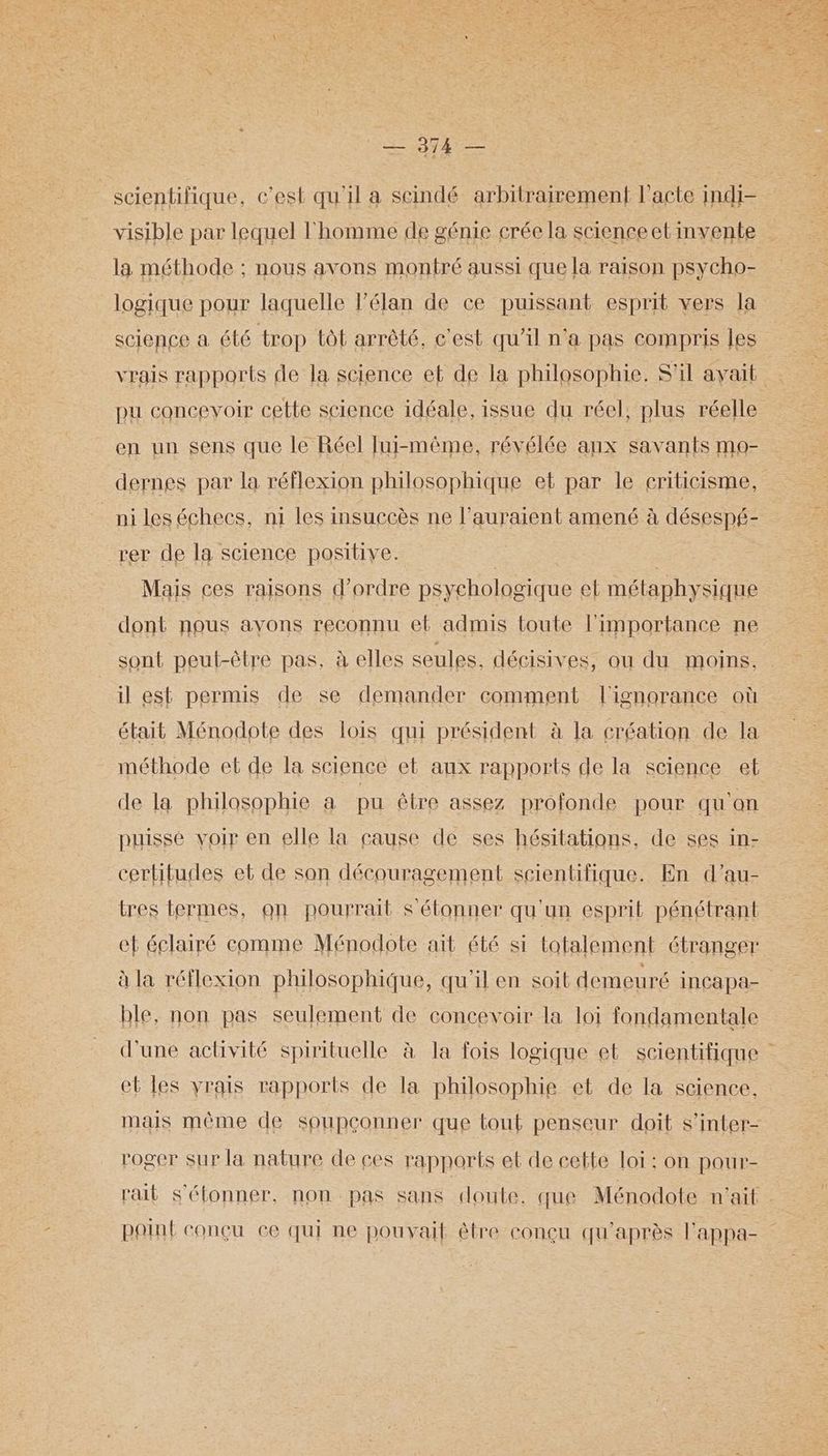 er DE Vers | scientifique, c’est qu'il a scindé arbitrairement l'acte indi- visible par lequel l'homme de génie crée la science et invente la méthode ; nous avons montré aussi que la raison psycho- logique pour laquelle l’élan de ce puissant esprit vers la science a été trop tôt arrêté, c'est qu'il n'a pas compris les vrais rapports de la science et de la philosophie. S'il avait pu concevoir cette science idéale, issue du réel, plus réelle en un sens que le Réel Jui-même, révélée aux savants mo- dernes par la réflexion philosophique el par le eriticisme, _nileséchecs, ni les insuccès ne l’auraient amené à désespf- rer de la science positive. | Mais ces raisons d'ordre psychologique et métaphysique dont nous avons reconnu ef admis toute l'importance ne sont peut-être pas, à elles seules, décisives, ou du moins. il est permis de se demander comment l'ignorance où était Ménodote des lois qui président à la création de la méthode et de la science et aux rapports de la science et de la philosophie a pu être assez profonde pour qu'on puisse voir en elle la cause de ses hésitations, de ses in- certitudes et de son découragement scientifique. En d’au- tres termes, on pourrait S étonner qu'un esprit pénétrant ef éclairé comme Ménodote ait été si totalement étranger à la réflexion philosophique, qu'il en soit demeuré inCapa- ble, non pas seulement de concevoir la loi fondamentale d'une activité spirituelle à la fois logique et scientifique et les vrais rapports de la philosophie et de la science. mais même de soupconner que tout penseur doit s’inter- roger sur la nature de ces rapports et de cette loi : on pour- rail s'étonner, non pas sans doute, que Ménodote n'ait point conçu ce qui ne pouvait être conçu qu'après Fappa-