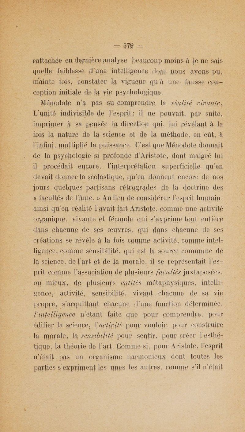 = M8 = rattachée en dernière analyse beaucoup moins à je ne sais quelle faiblesse d’une intelligence dont nous ayons pu, ception initiale de la vie psychologique. _ Ménodote n'a pas su comprendre la réalité vivante, L'unité indivisible de l'esprit; il ne pouvait, par suite, imprimer à sa pensée la direction qui, lui révélant à la fois la nature de la science et de la méthode, en eût, à l'infini, multiplié la puissance. C'est que Ménodote donnait de la psychologie si profonde d’Aristote, dont: malgré lui il procédait encore, l'interprétation superticielle qu’en devait donner la scolastique, qu'en donnent encore de nos « facultés de l'âme. » Au lieu de considérer l'esprit humain, organique, vivante et féconde qui s'exprime tout entière ligence, comme sensibilité, qui est la source commune de la science, de l’art et de la morale, il se représentait l’es- prit comme l'association de plusieurs facultés juxtaposées, gence, activité, sensibilité, vivant chacune de sa vie propre, s’acquittant chacune d'une fonetion déterminée, l'intelligence n'étant faite que pour comprendre, pour édifier la science, l’acfivité pour vouloir, pour construire tique. la théorie de l’art. Comme si, pour Aristote, l’esprit n'était pas un organisme harmonieux dont toutes Îles parties s'expriment les unes les autres, comme s'il n’était