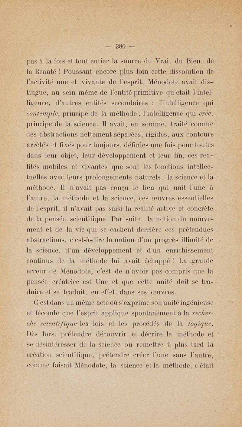 pas à la fois et tout entier la source du Vrai, du Bien, de la Beauté ! Poussant encore plus loin cette dissolution de l’activité une et vivante de l'esprit, Ménodote avait dis- tingué, au sein même de l'entité primitive qu'était l'intel- ligence, d’autres entités secondaires : l'intelligence qui contemple, principe de la méthode; lintelligence qui crée, principe de la science. Il avait, en somme, traité comme des abstractions nettement séparées, rigides, aux contours arrètés el fixés pour loujours, définies une fois pour toutes dans leur objet, leur développement et leur fin, ces réa- lités mobiles et vivantes que sont les fonctions intellec- tuelles avec leurs prolongements naturels, la science et la méthode. Il n'avait pas conçu le lien qui unit l'une à l’autre, la méthode et la science, ces œuvres essentielles de l'esprit, il n’avait pas saisi la réalité active et concrète de la pensée scientifique. Par suite, la notion du mouve- ment et de la vie qui se cachent derrière ces prétendues abstractions, &'est-à-dire la notion d’un progrès illimité de la science, d’un développement et d’un enrichissement continus de la méthode lui avait échappé ! La .grande erreur de Ménodote, c’est de n'avoir pas compris que la pensée créatrice est Une et que cette unité doit se tra- duire et se traduit, en effet. dans ses œuvres. C'est dans un même acte où s'exprime son unité ingénieuse et féconde que l'esprit applique spontanément à la recher- che scientifique les lois et les procédés de la logique. Dès lors, prétendre découvrir et décrire la méthode et se désintéresser de la science ou remettre à plus tard la création scientifique, prétendre créer l’une sans l'autre, comme faisait Ménodote, la science etla méthode, c'était