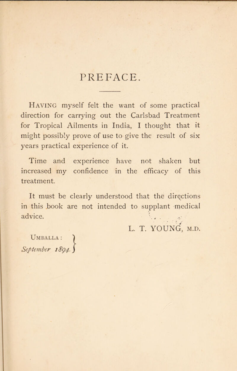 PREFACE. Having myself felt the want of some practical direction for carrying out the Carlsbad Treatment for Tropical Ailments in India, I thought that it might possibly prove of use to give the result of six years practical experience of it. Time and experience have not shaken but increased my confidence in the efficacy of this treatment. It must be clearly understood that the directions in this .book are not intended to supplant medical advice. c , . L. T. YOUNG, M.D. Umballa : ') September iSgp j